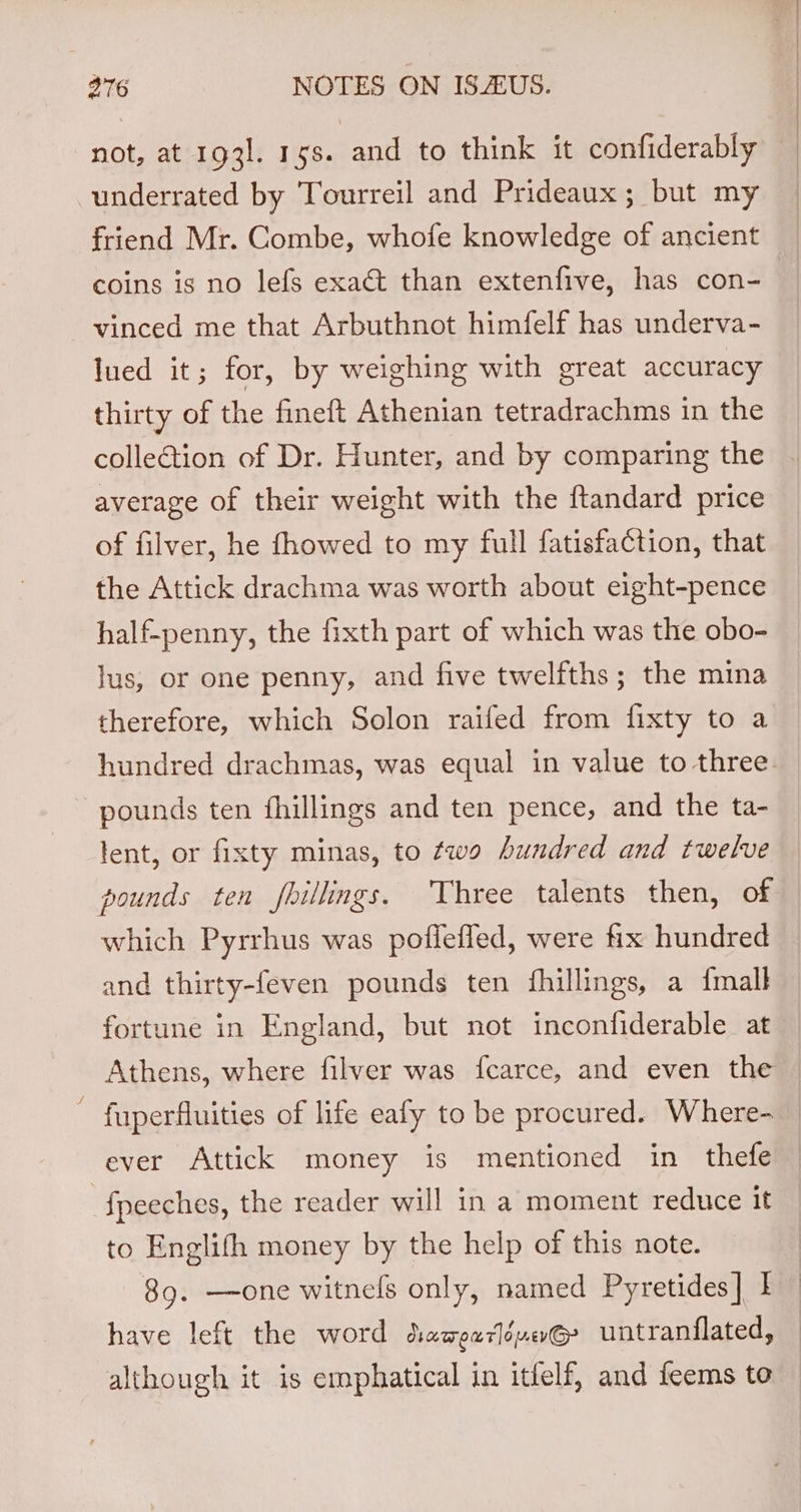 not, at 1931. 15s. and to think it confiderably underrated by Tourreil and Prideaux; but my friend Mr. Combe, whofe knowledge of ancient coins is no lefs exact than extenfive, has con- vinced me that Arbuthnot himfelf has underva- lued it; for, by weighing with great accuracy thirty of the fineft Athenian tetradrachms in the collection of Dr. Hunter, and by comparing the average of their weight with the ftandard price of filver, he fhowed to my full fatisfaction, that the Attick drachma was worth about eight-pence half-penny, the fixth part of which was the obo- jus, or one penny, and five twelfths; the mina therefore, which Solon raifed from fixty to a hundred drachmas, was equal in value to three. pounds ten fhillings and ten pence, and the ta- lent, or fixty minas, to two hundred and twelve pounds ten fillings. Three talents then, of which Pyrrhus was poflefled, were fix hundred and thirty-feven pounds ten fhillings, a {mall fortune in England, but not inconfiderable at Athens, where filver was fcarce, and even the ~ fuperfluities of life eafy to be procured. Where- | ever Attick money is mentioned in thefe © f{peeches, the reader will in a moment reduce it to Englifh money by the help of this note. 89. —one witnels only, named Pyretides] ber have left the word daqeuréueG&gt; untranflated, — although it is emphatical in itfelf, and feems to