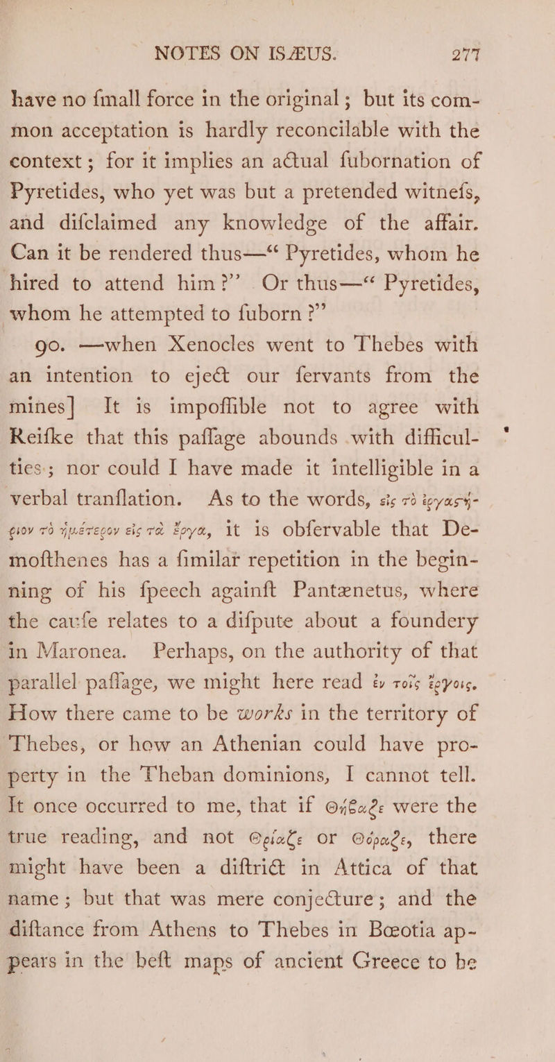 have no finall force in the original ; but its com- mon acceptation is hardly reconcilable with the context; for it implies an a@tual fubornation of Pyretides, who yet was but a pretended witneds, and difclaimed any knowledge of the affair. Can it be rendered thus—“ Pyretides, whom he hired to attend him?’ Or thus—“ Pyretides, whom he attempted to fuborn ?” go. —when Xenocles went to Thebes with an intention to eject our fervants from the mines] It is impoflible not to agree with Reifke that this paflage abounds with difficul- ties; nor could I have made it intelligible in a verbal tranflation. As to the words, sis 73 wyasy- gov 79 yueregey eis ra Zoya, 1t 1s Obfervable that De- mofthenes has a fimilar repetition in the begin- ning of his fpeech againft Pantenetus, where the caufe relates to a difpute about a foundery in Maronea. Perhaps, on the authority of that parallel paflage, we might here read &amp; rots teyors. How there came to be wors in the territory of Thebes, or hew an Athenian could have pro- perty in the Theban dominions, I cannot tell. Tt once occurred to me, that if @7€a2. were the true reading, and not @piate or Ocpage, there might have been a diftriét in Attica of that name; but that was mere conjecture; and the diftance from Athens to Thebes in Beeotia ap- pears in the beft maps of ancient Greece to be