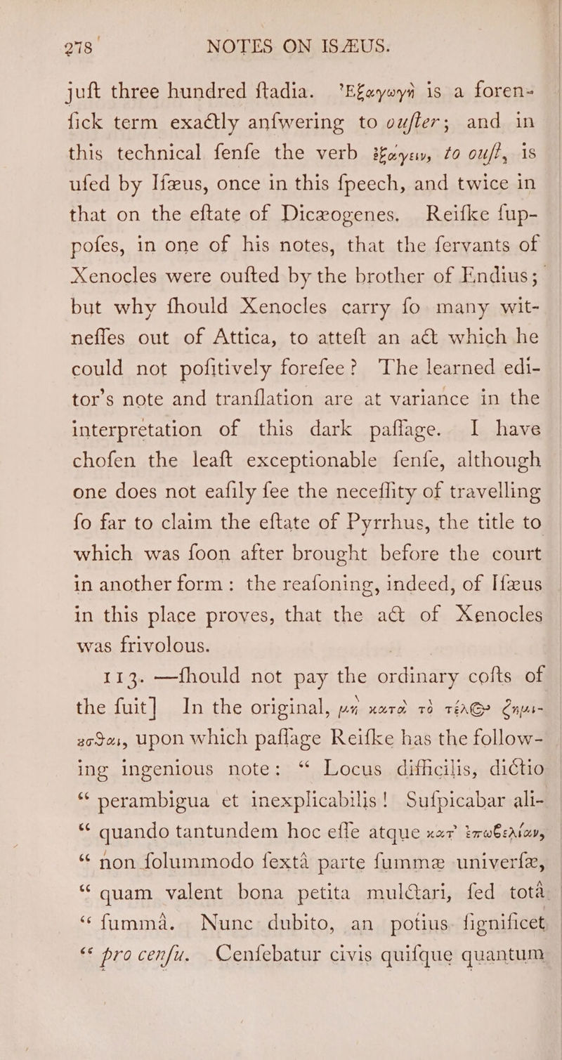 juft three hundred ftadia. ‘Efayeyi is a foren- fick term exactly anfwering to vufler; and in this technical fenfe the verb ifeye, ¢o ou/f, 1s ufed by Ifxus, once in this fpeech, and twice in that on the eftate of Dicrogenes, Reifke fup- pofes, in one of his notes, that the fervants of Xenocles were oufted by the brother of Endius; but why fhould Xenocles carry fo many wit- nefles out of Attica, to atteft an act which he could not pofitively forefee? The learned edi- tor’s note and tranflation are at variance in the interpretation of this dark paflage. I have chofen the leaft exceptionable fenfe, although one does not eafily fee the necedflity of travelling fo far to claim the eftate of Pyrrhus, the title to which was foon after brought before the court in another form: the reafoning, indeed, of Ifus in this place proves, that the a@ of Xenocles was frivolous. | 113. —fhould not pay the ordinary cofts of the fuit] In the original, pi narod 7d réaGe Saps- goes, upon which paflage Reifke has the follow- ing ingenious note: ‘ Locus difficilis, dictio “ perambigua et inexplicabilis! Sufpicabar ali- ** quando tantundem hoc effe atque xar tmwbsatay, ‘ non folummodo fexta parte fumme univerfe, “quam valent bona petita muldari, fed tota ‘“fumma. Nunc dubito, an potius. fignificet ** procenfu. Cenfebatur civis quifque quantum