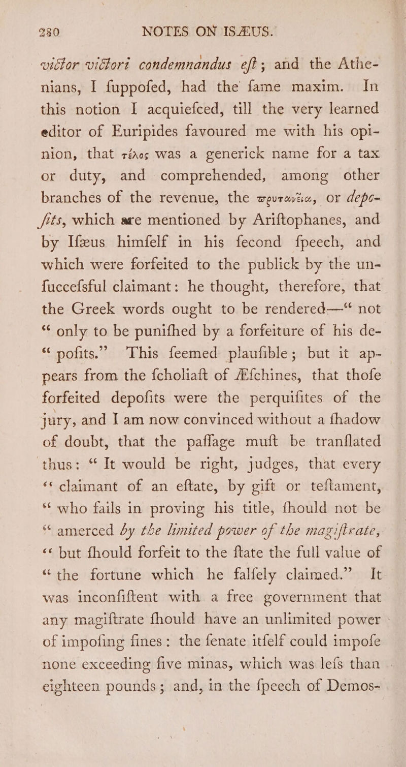 victor victort condemnandus eft; and the Athe- nians, I fuppofed, had the fame maxim. In this notion I acquiefced, till the very learned editor of Euripides favoured me with his opi- nion, that réacs was a generick name for a tax or duty, and comprehended, among other branches of the revenue, the wevratia, or depo- fits, which are mentioned by Ariftophanes, and by Ifeus himfelf in his fecond fpeech, and which were forfeited to the publick by the un- fuccefsful claimant: he thought, therefore, that the Greek words ought to be rendered—‘“ not *€ only to be punifhed by a forfeiture of his de- “ pofits.” This feemed plaufible; but it ap- pears from the {choliaft of A{chines, that thofe forfeited depofits were the perquifites of the jury, and I am now convinced without a fhadow of doubt, that the paflage muft be tranflated thus: “It would be right, judges, that every ‘* claimant of an eftate, by gift or teflament, ** who fails in proving his title, fhould not be “ amerced by the limited power of the magiftrate, &lt;« but fhould forfeit to the ftate the full value of ‘the fortune which he falfely claimed.” It was inconfiftent with a free government that any magiftrate fhould have an unlimited power » of impoling fines: the fenate itfelf could impofe none exceeding five minas, which was lefs than . eighteen pounds; and, in the {peech of Demos-