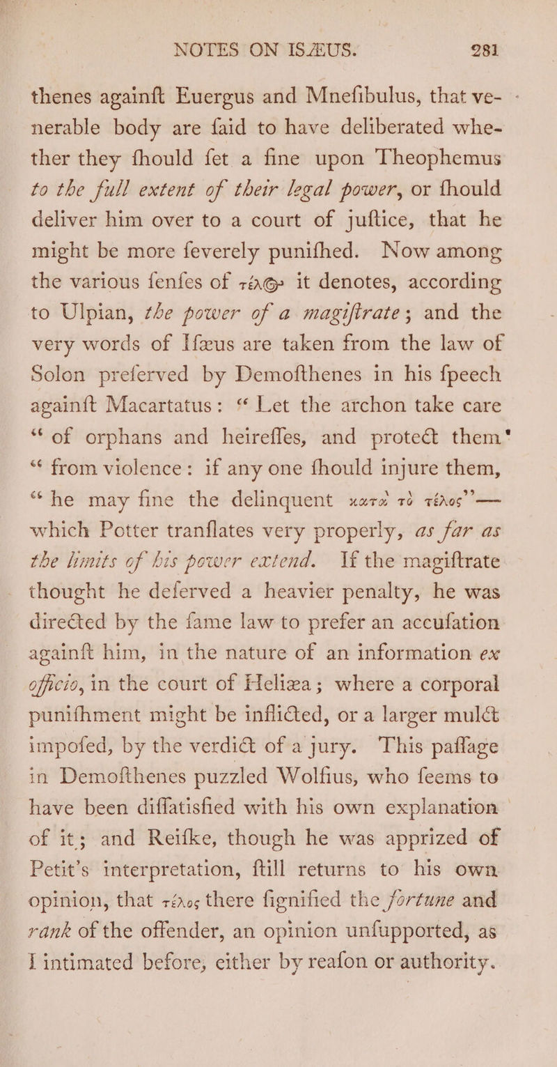 thenes againft Euergus and Mnefibulus, that ve- - nerable body are faid to have deliberated whe- ther they fhould fet a fine upon Theophemus to the full extent of their legal power, or fhould deliver him over to a court of juftice, that he might be more feverely punifhed. Now among the various fenfes of rq it denotes, according to Ulpian, tle power of a magiftrate; and the very words of Hus are taken from the law of Solon preferved by Demofthenes in his fpeech again{t Macartatus: “ Let the archon take care ‘““ of orphans and heirefles, and protect them‘ ‘“* from violence: if any one fhould injure them, “he may fine the delinquent xara ré téaos”’— which Potter tranflates very properly, as far as the limits of bis power extend. If the magiftrate thought he deferved a heavier penalty, he was directed by the fame law to prefer an accufation againft him, in the nature of an information ex officio, in the court of Heliza; where a corporal punifhment might be infliGted, or a larger muldt impofed, by the verdi&amp; of a jury. This paflage in Demofthenes puzzled Wolfius, who feems to have been diffatisfied with his own explanation of it; and Reifke, though he was apprized of Petit’s interpretation, ftill returns to his own opinion, that +rér05 there fignified the fortune and rank of the offender, an opinion unfupported, as [intimated before, either by reafon or authority.