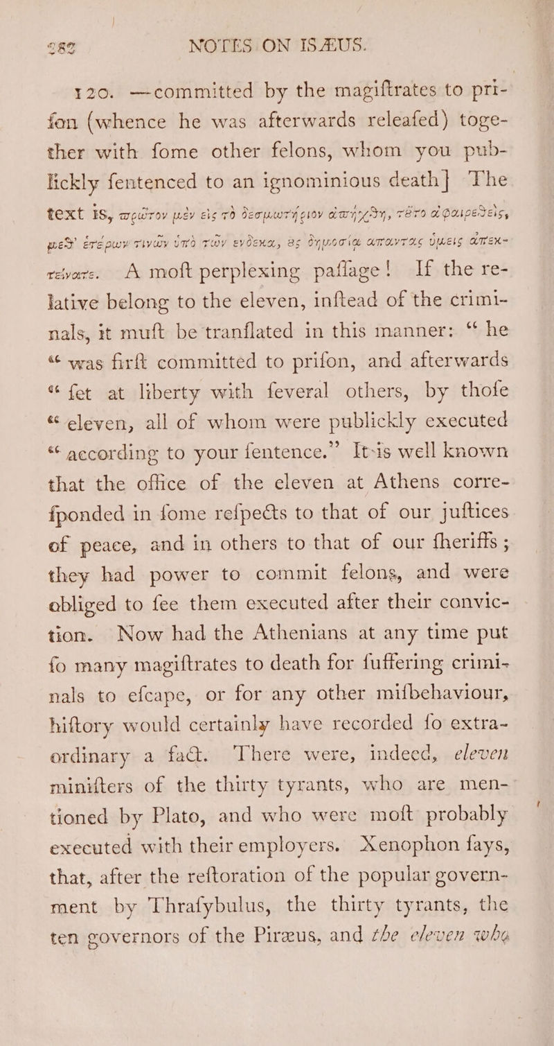120. —committed by the magiftrates to pri- fon (whence he was afterwards releafed) toge- ther with fome other felons, whom you pub- lickly fentenced to an ignominious death} The text IS, MeUToV uey Eig 70 Jeouwry gloy aay Sy, TET LPApEreis, med ere pwy Tivay vm riby evoexa, as Oyuooia amavras ULELS AMEX- revare. A moft perplexing paflage! If the re- lative belong to the eleven, inftead of the crimi- nals, it muft be tranflated in this manner: “ he “ was firft committed to prifon, and afterwards “ fet at liberty with feveral others, by thofe « eleven, all of whom were publickly executed “‘ according to your fentence.’”’ It-is well known that the office of the eleven at Athens corre- fponded in fome refpedts to that of our juftices of peace, and in others to that of our fheriffs ; they had power to commit felons, and were abliged to fee them executed after their canvic- tion. Now had the Athenians at any time put fo many magiftrates to death for fuffering crimi- nals to efcape, or for any other mifbehaviour, hiftory would certainly have recorded {o extra- ordinary a fad. There were, indeed, eleven minifters of the thirty tyrants, who are men- tioned by Plato, and who were mott probably executed with their employers. Xenophon fays, that, after the reftoration of the popular govern- ment by Thrafybulus, the thirty tyrants, the ten governors of the Piraeus, and he eleven whe