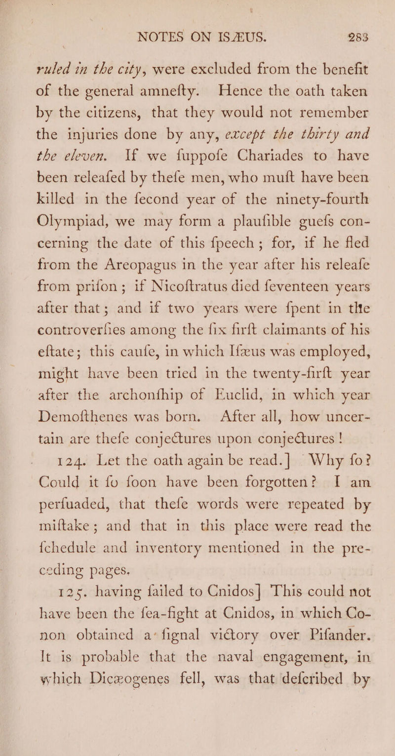 ruled in the city, were excluded from the benefit of the general amnefty. Hence the oath taken by the citizens, that they would not remember the injuries done by any, evcept the thirty and the eleven. Jf we fuppofe Chariades to have been releafed by thefe men, who muit have been killed in the fecond year of the ninety-fourth Olympiad, we may form a plaufible guefs con- cerning the date of this fpeech; for, if he fled from the Areopagus in the year after his releafe from prifon; if Nicoftratus died feventeen years after that; and if two years were {pent in tlte controverfies among the {ix firft claimants of his eftate; this caufe, in which Ifus was employed, might have been tried in the twenty-firft year after the archonfhip of Euclid, in which year Demofthenes was born. After all, how uncer- tain are thefe conjectures upon conjectures ! 124. Let the oath again be read.] Why fo? Could it fo foon have been forgotten? I am perfuaded, that thefe words were repeated by miftake; and that in this place were read the {chedule and inventory mentioned in the pre- ceding pages. 125. having failed to Gaidosi This could not have been the fea-fight at Cnidos, in which Co- non obtained a’ fignal victory over Pifander. It is probable that the naval engagement, in which Dicwogenes fell, was that defcribed by