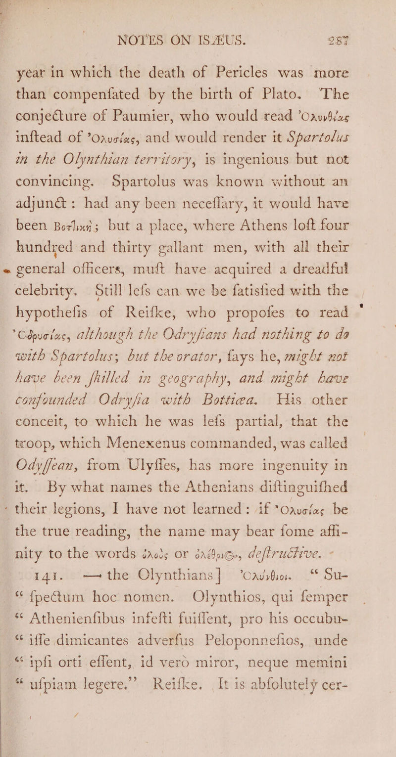 year in which the death of Pericles was more than compenfated by the birth of Plato. The conjecture of Paumier, who would read ’Oawizs inftead of ’Oaveias, and would render it Spartolus wn the Olynthian territory, is ingenious but not convincing. Spartolus was known without an adjun@ : had any been neceflary, it would have been Borhxi; but a place, where Athens loft four hundred and thirty gallant men, with all their celebrity. Still lefs can we be fatistied with the hypothefis of Reifke, who propofes to read Cépueias, although the Odryfians had nothing to da with Spartolus; but the orator, lays he, might wot have been frilled in geography, and might have confounded Odryfia with Bottiea. Tis other conceit, to which he was lefs partial, that the troop, which Menexenus commanded, was called it, By what names the Athenians diftinguifhed the true reading, the name may bear fome afhi- nity to the words éarcs or dag, deflructive. - i4%. — the Olynthians| Cavite. “ Su- ** Athenienfibus infefti fuiflent, pro his occubu- *¢ iffe dimicantes adverfus Peloponnefios, unde “ ipfi orti effent, id vero miror, neque memini “ ufpiam legere.’”’ Reifke. It is abfolutely cer- 7