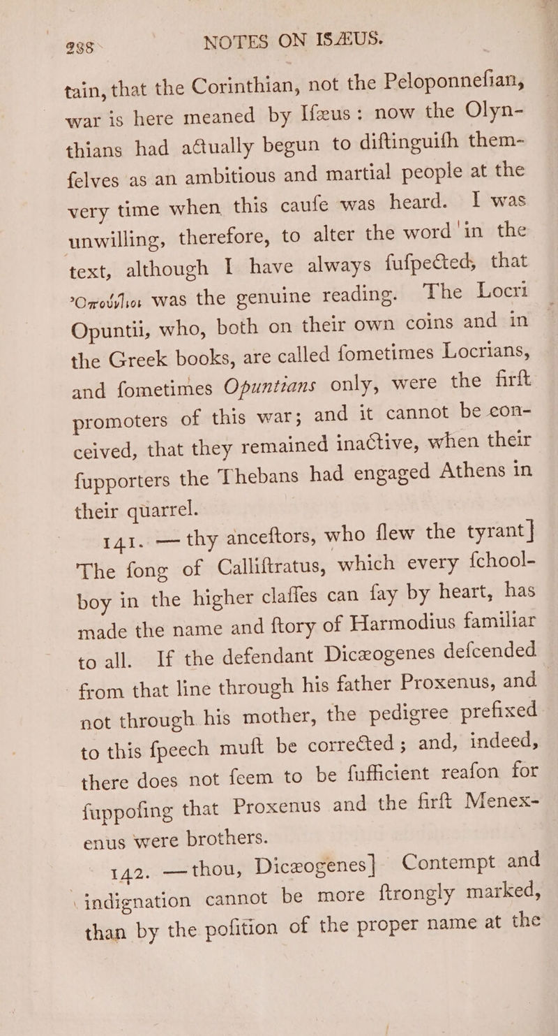 tain, that the Corinthian, not the Peloponnefian, war ig here meaned by Ifeus: now the Olyn- thians had aétually begun to diftinguifh them- {elves as an ambitious and martial people at the very time when this caufe was heard. I was unwilling, therefore, to alter the word ‘in the text, although I have always fufpected, that Ono: was the genuine reading. The Locri Opuntii, who, both on their own coins and in the Greek books, are called fometimes Locrians, and fometimes Opuntians only, were the firft promoters of this war; and it cannot be con- ceived, that they remained inactive, when their fupporters the Thebans had engaged Athens in their quarrel. 141. — thy anceftors, who flew the tyrant] The fong of Calliftratus, which every {chool- boy in the higher claffes can fay by heart, has made the name and ftory of Harmodius familiar to all. If the defendant Diceogenes defcended fom that line through his father Proxenus, and not through his mother, the pedigree prefixed to this fpeech muft be corrected; and, indeed, there does not feem to be fufficient reafon for fuppofing that Proxenus and the firft Menex- enus were brothers. | 142. —thou, Diczogenes] Contempt and \ indignation cannot be more ftrongly marked, than by the pofition of the proper name at the