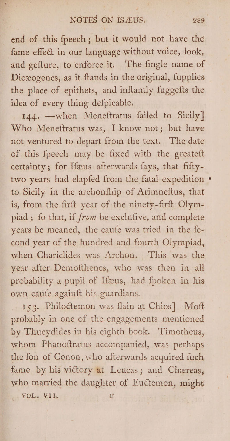 ~ end of this fpeech; but it would not have the fame effet in our language without voice, look, and gefture, to enforce it; The fingle name of Diczogenes, as it ftands in the original, fupplies the place of epithets, and inftantly fuggefts the idea of every thing defpicable. 144. —when Meneftratus failed to Sicily] Who Meneftratus was, I know not; but have not ventured to depart from the text. The date of this fpeech may be fixed with the greateft certainty; for Ifseus afterwards fays, that fifty- two years had elapfed from the fatal expedition to Sicily in the archonfhip of Arimneftus, that is, from the firft year of the ninety -firft Olym- piad ; fo that, if from be exclufive, and complete years be meaned, the caufe was tried in the fe- cond year of the hundred and fourth Olympiad, when Chariclides was Archon. This was the year after Demofthenes, who was then in all probability a pupil of Ifzus, had fpoken in his own caufe againit his guardians. 153. Philo&amp;emon was flain at Chios] Moft probably in one of the engagements mentioned by Thucydides in his eighth book. Timotheus, the fon of Conon, who afterwards acquired {uch fame by his vidtory at Leucas; and Chereas, who married the daughter of Euctemon, might _- VOL. VII. u