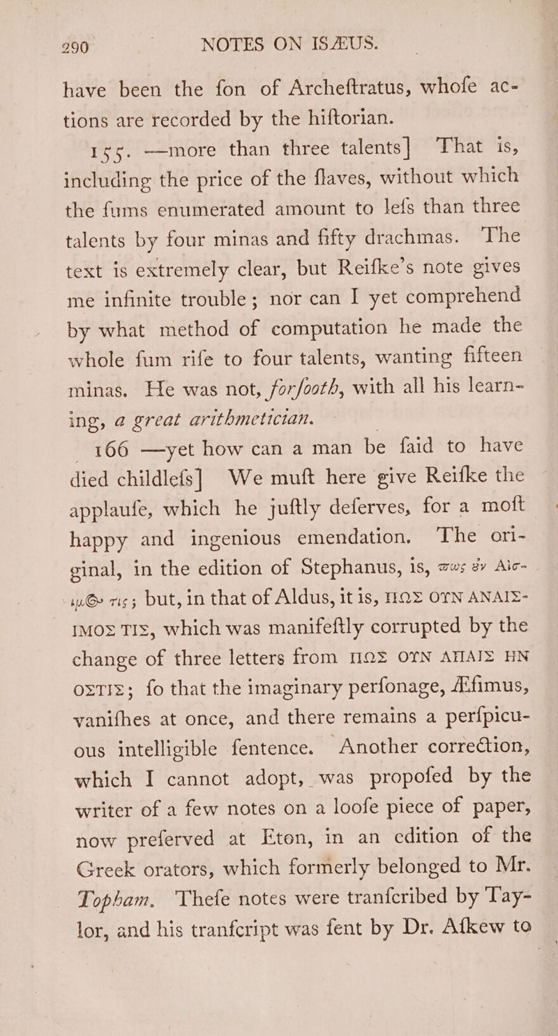have been the fon of Archeftratus, whofe ac- tions are recorded by the hiftorian. iss, —more than three talents] That is, including the price of the flaves, without which the fums enumerated amount to lefs than three talents by four minas and fifty drachmas. The text is extremely clear, but Reifke’s note gives me infinite trouble; nor can I yet comprehend by what method of computation he made the whole fum rife to four talents, wanting fifteen minas. He was not, forfooth, with all his learn- ing, @ great arithmetictan. 166 —yet how can a man be faid to have died childlefs] We muft here give Reifke the applaufe, which he juftly deferves, for a moft happy and ingenious emendation, The ori- ginal, in the edition of Stephanus, 1s, as # Aic- iG» vig; but, in that of Aldus, it is, HOE OYN ANAIZ- t™Mo= TIs, which was manifeftly corrupted by the change of three letters from MQ OTN ATIAIZ HN oztiz; fo that the imaginary perfonage, A‘fimus, vanifhes at once, and there remains a per{fpicu- ous intelligible fentence. Another correction, which I cannot adopt, was propofed by the writer of a few notes on a loofe piece of paper, now preferved at Eton, in an edition of the Greek orators, which formerly belonged to Mr. Topham. Thefe notes were tranfcribed by Tay- lor, and his tranfcript was fent by Dr. Afkew to