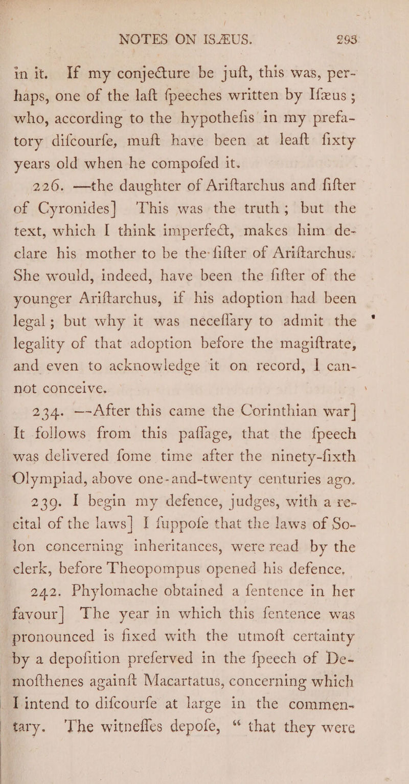 / NOTES ON IS.ZUS. 293 in it. If my conje€ture be juft, this was, per- haps, one of the laft fpeeches written by Hzus ; who, according to the hypothefis in my prefa- tory difcourfe, muft have been at leaft fixty years old when he compofed it. 226. —the daughter of Ariftarchus and fifter of Cyronides] ‘This was the truth; but the text, which I think imperfe@t, makes him de- clare his mother to be the: fifter of Ariftarchus. She would, indeed, have been the fifter of the younger Ariftarchus, if his adoption had been legal; but why it was neceflary to admit the legality of that adoption before the magiftrate, and even to acknowledge it on record, | can- not conceive, 234. —-After this came the Corinthian war] It follows from this paflage, that the fpeech was delivered fome time after the ninety-fixth Olympiad, above one-and-twenty centuries ago. 239. I begin my defence, judges, with a re- cital of the laws] I fuppofe that the laws of So- lon concerning inheritances, were read by the clerk, before Theopompus opened his defence, 242. Phylomache obtained a fentence in her favour] The year in which this fentence was pronounced is fixed with the utmoft certainty by a depofition preferved in the fpeech of De- ~ mofthenes againit Macartatus, concerning which _ Lintend to difcourfe at large in the commen- | tary. The witnefles depofe, “ that they were