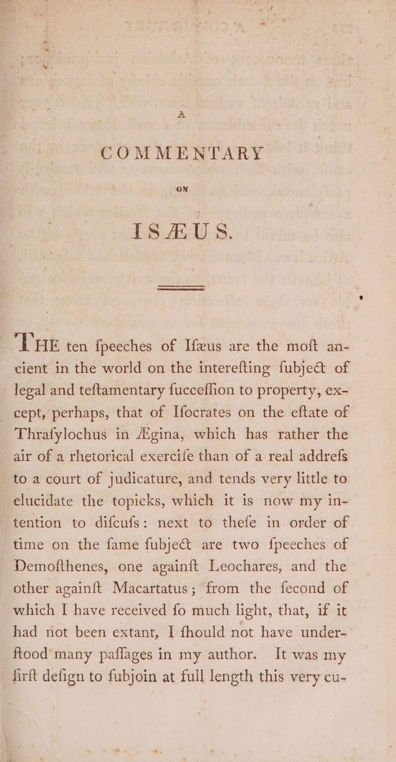 A COMMENTARY ON THE ten fpeeches of Ifeus are the moft an- cient in the world on the interefting fubje@ of _ legal and teftamentary fucceflion to property, ex- cept, perhaps, that of Ifocrates on the eftate of Thrafylochus in Aigina, which has rather the air of a rhetorical exercife than of a real addrefs to a court of judicature, and tends very little to elucidate the topicks, which it is now my in- tention to difcufs: next to thefe in order of. time on the fame fubjet are two {peeches of - Demotthenes, one againft Leochares, and the other againft Macartatus; from the fecond of which I have received fo much light, that, if it had not been extant, I fhould not have under- ftood' many paflages in my author. It was my firft defign to fubjoin at full length this very cu-