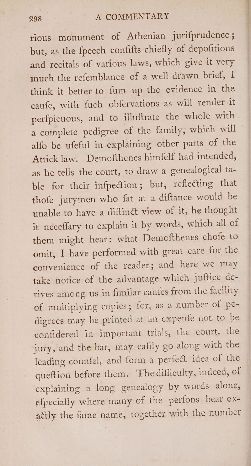 rious monument of Athenian jurifprudence ; but, as the fpeech confifts chiefly of depofitions and recitals of various laws, which give it very much the refemblance of a well drawn brief, I think it better to fum up the evidence in the caufe, with fuch obfervations as will render ‘it perfpicuous, and to illuftrate the whole with a complete pedigree of the family, which will © alfo be ufeful in explaining other parts of the Attick law. Demofthenes himfelf had intended, as he tells the court, to draw a genealogical ta- ble for their infpe€tion; but, reflecting that thofe jurymen who fat at a diftance would be unable to have a diftin@ view of it, he thought it neceflary to explain it by words, which all of them might hear: what Demolthenes chofe to omit, I have performed with great care for the convenience of the reader; and here we may take notice of the advantage which juftice de- rives among us in fimilar caules from the facility of multiplying copies; for, as a number of pe- digrees may be printed at an expente not to be confidered in important trials, the court, the jury, and the bar, may ealily go along with the leading countel, and form a perfect idea of the gueftion before them. The difficulty, indeed, of explaining a long genealogy by words alone, efpecially where many of the perfons bear ex- actly the fame name, together with the number