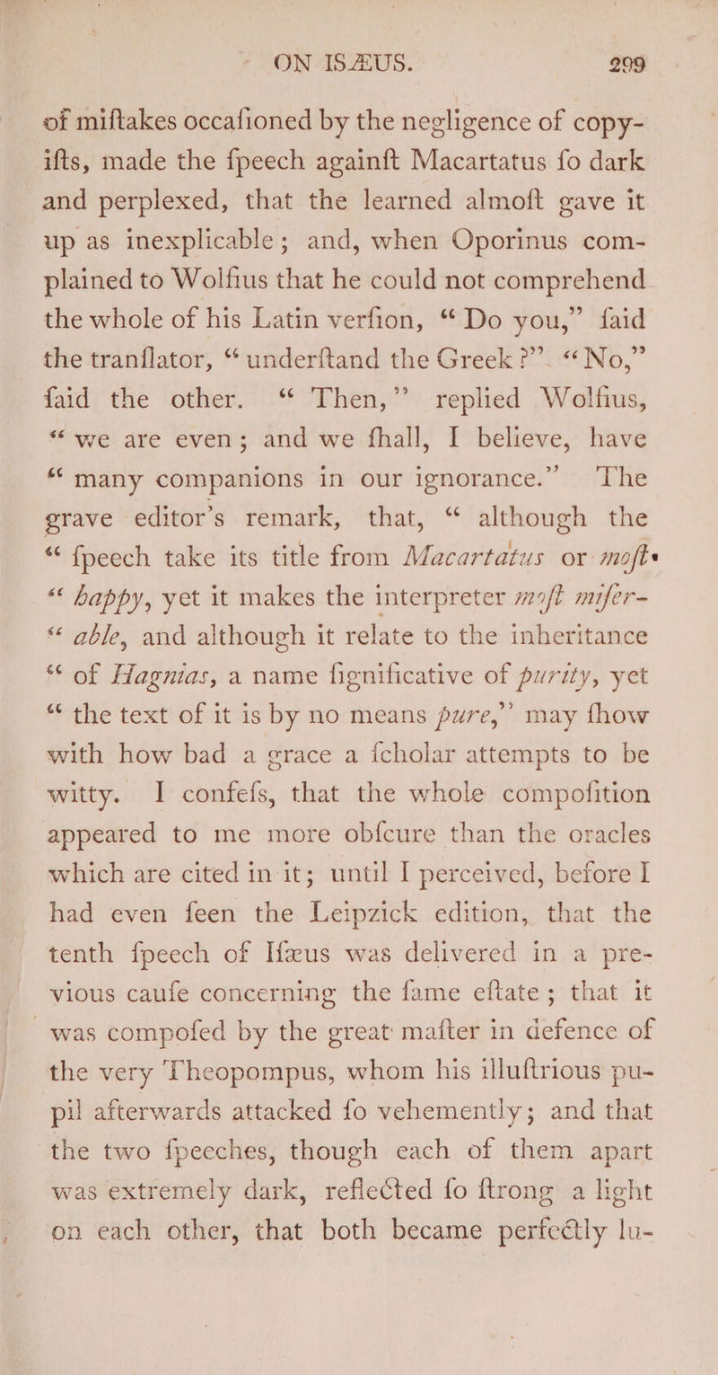 of miftakes occafioned by the negligence of copy- ifts, made the fpeech again{ft Macartatus fo dark and perplexed, that the learned almoft gave it up as inexplicable; and, when Oporinus com- plained to Wolfius that he could not comprehend the whole of his Latin verfion, “ Do you,” faid the tranflator, ‘ underftand the Greek ?”’. “No,” faid the other. “ Then,” replied Wolfius, “we are even; and we fhall, I believe, have “many companions in our ignorance.” ‘The grave editor’s remark, that, “ although the “ fpeech take its title from Macartatus or mofte ““ happy, yet it makes the interpreter m/l mifer- “ able, and although it relate to the inheritance “ of Hagnias, a name fignificative of purity, yet “‘ the text of it is by no means pure,’ may fhow with how bad a grace a {cholar attempts to be witty. I confefs, that the whole compofition appeared to me more obfcure than the oracles which are cited in it; until I perceived, before I had even feen the Leipzick edition, that the tenth fpeech of Ifaus was delivered in a pre- vious caufe concerning the fame eftate; that it was compofed by the great mafter in defence of the very Theopompus, whom his illuftrious pu- pil afterwards attacked fo vehemently; and that the two fpecches, though each of them apart was extremely dark, reflected fo {trong a light on each other, that both became perfectly lu-
