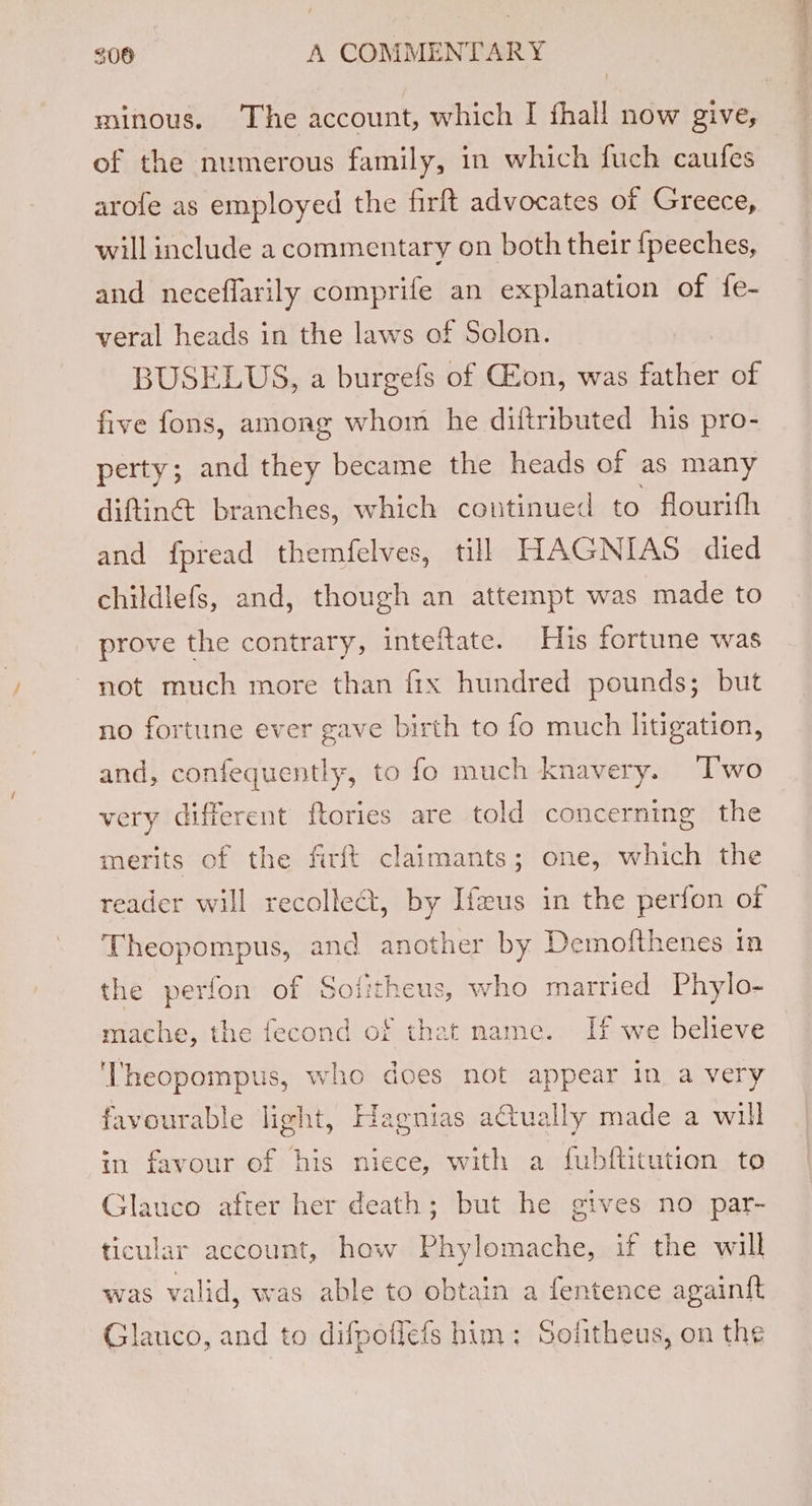 minous. The account, which I fhall now give, of the numerous family, in which fuch caufes arofe as employed the firft advocates of Greece, will include a commentary on both their {peeches, and neceflarily comprife an explanation of fe- veral heads in the laws of Solon. BUSELUS, a burgefs of CEon, was father of five fons, among whom he diftributed his pro- perty; and they became the heads of as many diftinét branches, which coutinued to flourith and fpread themfelves, till HAGNIAS died childlefs, and, though an attempt was made to prove the contrary, inteftate. His fortune was not much more than fix hundred pounds; but no fortune ever gave birth to fo much litigation, and, AG ate to fo much knavery. Two very different ftories are told concerning the merits of the firft claimants; one, which the reader will recolle@, by Ifeus in the perfon of Theopompus, and another by Demofthenes in the perfon of Sofitheus, who married Phylo- mache, the fecond of that mame. If we believe 'Theopompus, who does not appear in, a very favourable light, Hagnias atually made a will in favour of his niece, with a fubftitution to Glauco after her death; but he gives no par- ticular account, how Phylomache, if the will was valid, was able to obtain a fentence againft Glauco, and to difpoffefs him: Sofitheus, on the