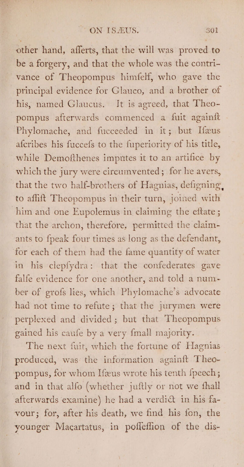 ON [S.US. $01 other hand, afferts, that the will was proved to be a forgery, and that the whole was the contri- vance of Theopompus himfelf, who gave the principal evidence for Glauco, and a brother of his, named Glaucus. It is agreed, that ‘Theo- pompus afterwards commenced a fuit againft Phylomache, and fucceeded in it; but Ifxeus afcribes his fuccefs to the fuperiority of his title, while Demofthenes imputes it to an artifice by which the jury were circumvented; for he avers, that the two half-brothers of Hagnias, deligning, to affift Theopompus in their turn, joined with him and one Eupolemus in claiming the eftate ; that the archon, therefore, permitted the claim- ants to {peak four times as long as the defendant, for each of them had the fame quantity of water in his clepfydra: that the confederates gave falfe evidence for one another, and told a num- ber of grofs lies, which Phylomache’s advocate had not time to refute; that the jurymen were perplexed and divided ; but that ‘Theopompus gained his caufe by a very {mall majority. The next fuit, which the fortune of Hagnias— produced, was’ the information again{t Theo- pompus, for whom Ifeus wrote his tenth {peech; and in that alfo (whether juftly or not we {hall afterwards examine} he had a verdict in his fa- vour; for, after his death, we find his fon, the younger Macartatus, in pofleflion of the dis-
