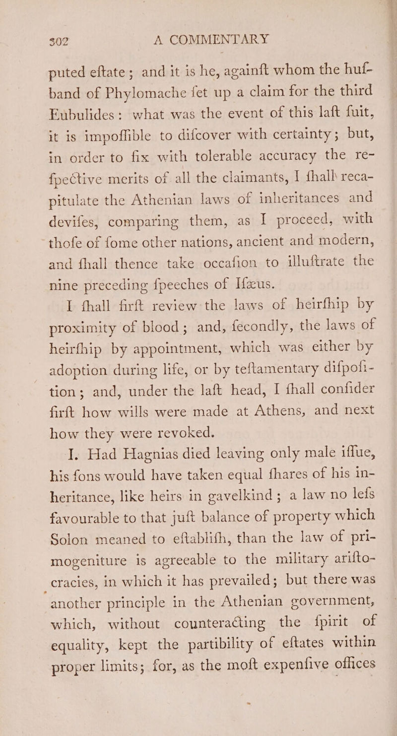 puted eftate ; and it is he, againft whom the huf- band of Phylomache fet up a claim for the third Eubulides: what was the event of this laft fuit, it is impoflible to difcover with certainty; but, in order to fix with tolerable accuracy the re- fpective merits of all the claimants, I hall reca- pitulate the Athenian laws of inheritances and devifes, comparing them, as I proceed, with thofe of fome other nations, ancient and modern, and fhall thence take occafion to illuftrate the nine preceding {peeches of Ifaus. I thall firft review the laws of heirfhip by proximity of blood; and, fecondly, the laws of heirfhip by appointment, which was either by adoption during life, or by teftamentary difpott- tion; and, under the laft head, I fhall confider firftt how wills were made at Athens, and next how they were revoked. J. Had Hagnias died leaving only male iffue, his fons would have taken equal fhares of his in- heritance, like heirs in gavelkind; a law no lefs favourable to that juft balance of property which Solon meaned to eftablith, than the law of pri- mogeniture is agreeable to the military arifto- _cracies, in which it has prevailed; but there was another principle in the Athenian government, which, without counteracting the {pirit of equality, kept the partibility of eftates within proper limits; for, as the molt expentive offices