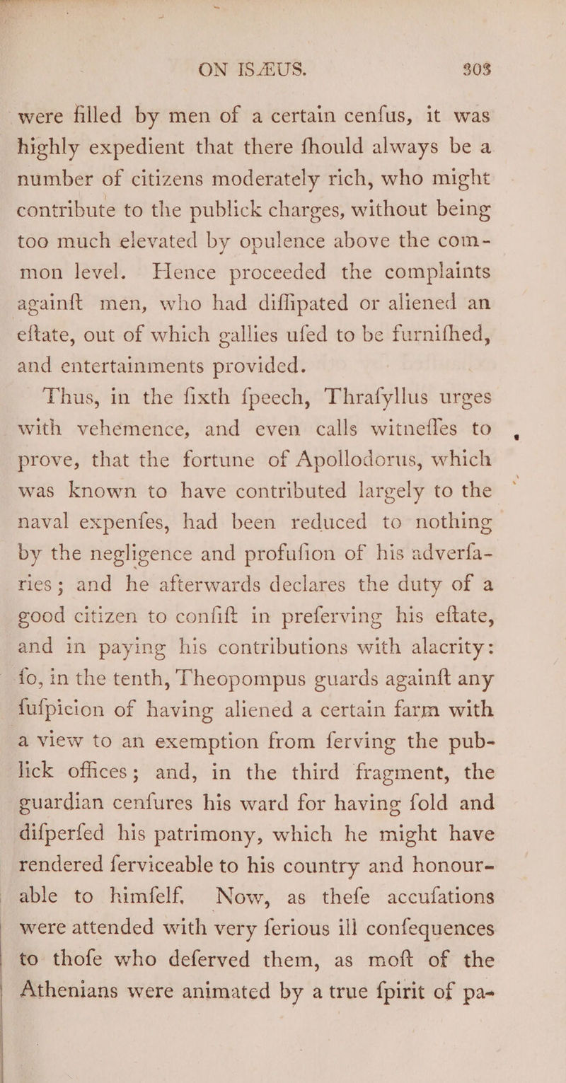 were filled by men of a certain cenfus, it was highly expedient that there fhould always be a number of citizens moderately rich, who might contribute to the publick charges, without being too much elevated by opulence above the com- mon level. Hence proceeded the complaints againft men, who had diffipated or aliened an eftate, out of which gallies ufed to be furnifhed, and entertainments provided. Thus, in the fixth fpeech, Thrafyllus urges with vehemence, and even calls witnefles to prove, that the fortune of Apollodorus, which was known to have contributed largely to the naval expentfes, had been reduced to nothing by the negligence and profufion of his adverfa- ries; and he afterwards declares the duty of a good citizen to confift in preferving his ettate, and in paying his contributions with alacrity: fo, in the tenth, Theopompus guards againft any fufpicion of having aliened a certain farm with a view to an exemption from ferving the pub- lick offices; and, in the third fragment, the guardian cenfures his ward for having fold and difperfed his patrimony, which he might have rendered ferviceable to his country and honour- able to himfelf. Now, as thefe accufations were attended with very ferious ill confequences to thofe who deferved them, as moft of the | Athenians were animated by a true fpirit of pa-