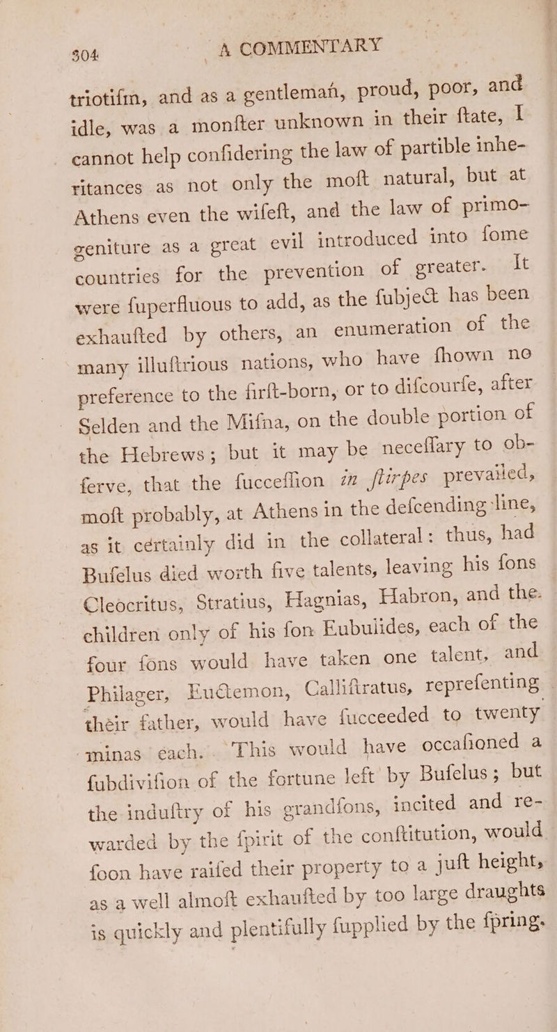 triotifm, and as a gentleman, proud, poor, and idle, was a monfter unknown in their ftate, if cannot help confidering the law of partible inhe- ritances as not only the moft natural, but at Athens even the wifeft, and the law of primo- geniture as a great evil introduced into fome countries for the prevention of greater. ie were fuperfluous to add, as the fubject has been exhaufted by others, an enumeration of the many illuftrious nations, who have fhown ne preference to the firft-born, or to difcourfe, after Selden and the Mifna, on the double portion of the Hebrews; but it may be neceflary to ob- ferve, that the fuccetlion in flirpes prevailed, moft probably, at Athens in the defcending ‘line, as it cértainly did in the collateral: thus, had Bufelus died worth five talents, leaving his fons Cleocritus, Stratius, Hagnias, Habron, and the. children only of his fon Eubulides, each of the four fons would have taken one talent, and Philager, Euctemon, Callifiratus, reprefenting — their father, would have fucceeded to twenty -minas. éach.. This would have occafioned a {ubdivifion of the fortune left’ by Bufelus ; but the induftry of his erandions, incited and re- warded by the fpirit of the conftitution, would {oon have raifed their property to a jult height, as a well almoft exhaufted by too large draughts is quickly and plentifully fupplied by the fpring.
