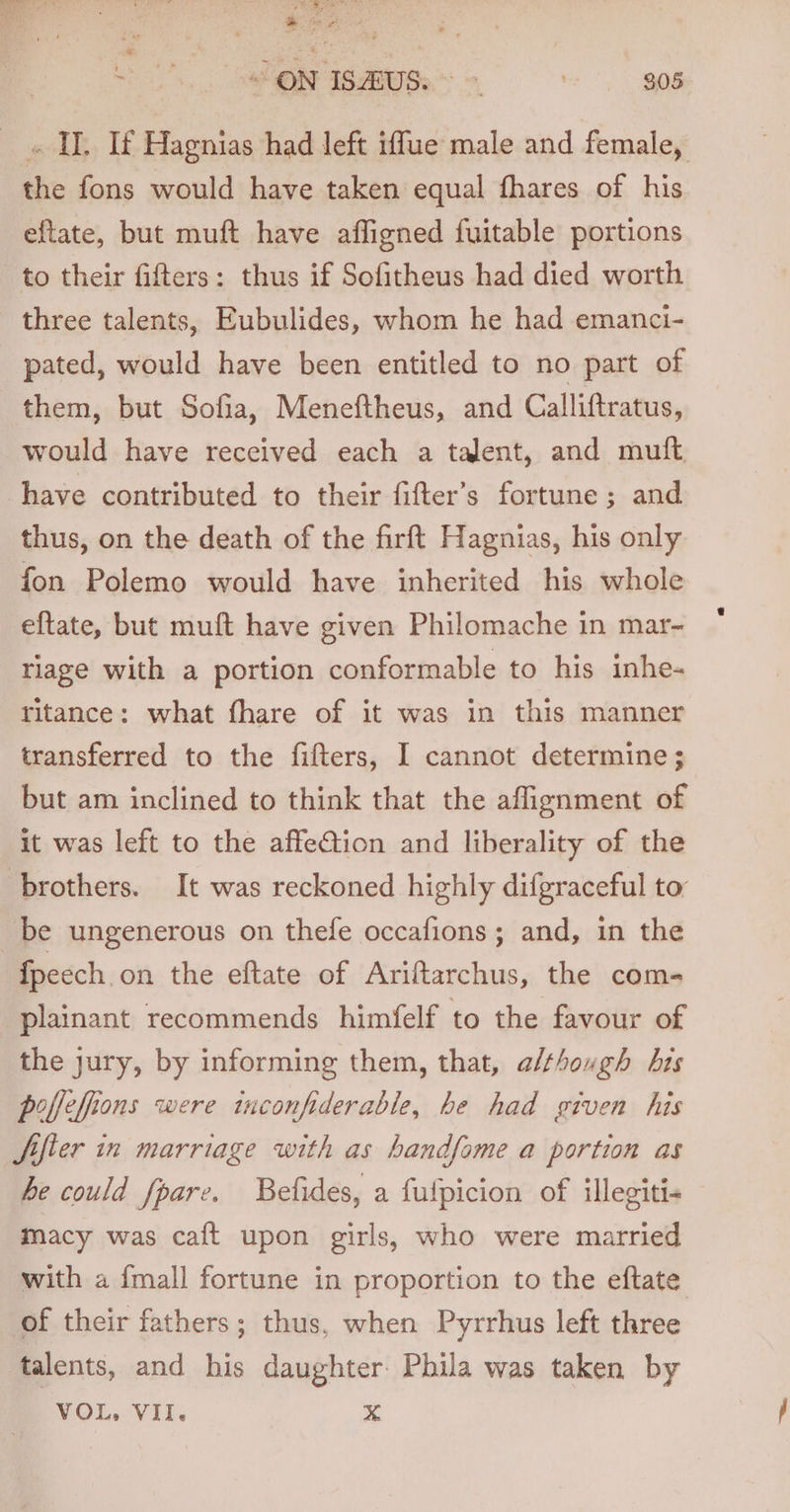 Seas ein of “A EM eee i . , Sr ae . any SON ISMUS &lt;&gt; * 908 _ « II. If Hagnias had left iffue male and female, the fons would have taken equal fhares of his eftate, but muft have affigned fuitable portions to their fifters: thus if Sofitheus had died worth three talents, Eubulides, whom he had emanci- pated, would have been entitled to no part of them, but Sofia, Meneftheus, and Calliftratus, would have received each a talent, and muft have contributed to their fifter’s fortune; and thus, on the death of the firft Hagnias, his only fon Polemo would have inherited his whole eftate, but muft have given Philomache in mar- triage with a portion conformable to his inhe- ritance: what fhare of it was in this manner transferred to the fifters, I cannot determine; but am inclined to think that the aflignment of it was left to the affeCtion and liberality of the brothers. It was reckoned highly difgraceful to be ungenerous on thefe occafions; and, in the {peech on the eftate of Ariftarchus, the com- plainant recommends himfelf to the favour of the jury, by informing them, that, a/thouvgh his poffefions were inconfiderable, be had given his Sifler in marriage with as handfome a portion as he could fpare. Befides, a fulpicion of illegiti- macy was caft upon girls, who were married with a {mall fortune in proportion to the eftate of their fathers; thus, when Pyrrhus left three talents, and his daughter Phila was taken by