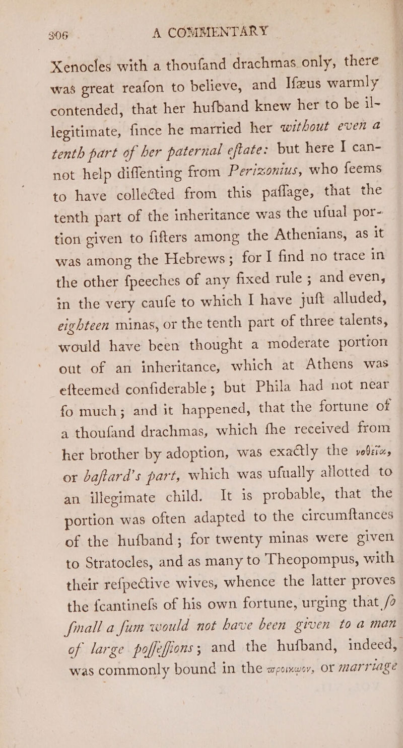 XKenocles with a thoufand drachmas only, there was great reafon to believe, and Ifeus warmly contended, that her hufband knew her to be il- legitimate, fince he married her without even a tenth part of ber paternal eftate: but here I can- not help diflenting from Perizonius, who feems to have colleéted from this paflage, that the tenth part of the inheritance was the ufual por- tion given to fifters among the Athenians, as it was among the Hebrews; for I find no trace in the other fpeeches of any fixed rule ; and even, in the very caufe to which I have juft alluded, eighteen minas, or the tenth part of three talents, would have been thought a moderate portion out of an inheritance, which at Athens was efteemed confiderable; but Phila had not near fo much; and it happened, that the fortune of a thoufand drachmas, which fhe received from her brother by adoption, was exactly the vole, or baftard’s part, which was ufually allotted to an illegimate child. It is probable, that the portion was often adapted to the circumitances of the hufband; for twenty minas were given to Stratocles, and as many to Theopompus, with their refpective wives, whence the latter proves the fcantinefs of his own fortune, urging that /a fnall a fum would not have been given to a man of large poffefions; and the hufband, indeed, was commonly bound in the apomeusv, OF marriage