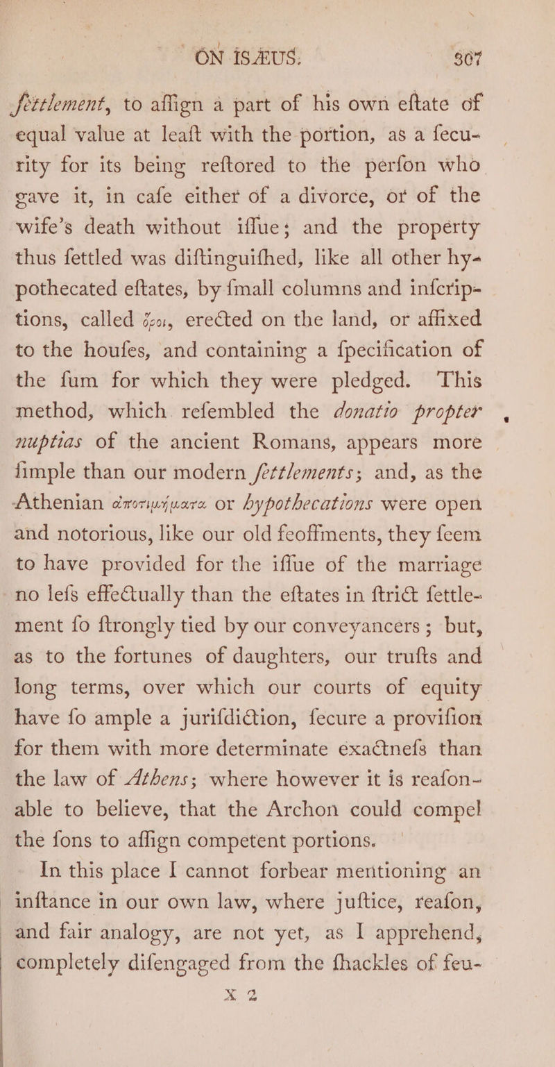 fettlement, to affien a part of his own eftate of equal value at leaft with the portion, as a fecu- rity for its being reftored to the perfon who gave it, in cafe either of a divorce, or of the wife’s death without iffue; and the property thus fettled was diftinguifhed, like all other hy- pothecated eftates, by {mall columns and in{fcrip- tions, called é«, erected on the land, or affixed to the houfes, and containing a {pecification of the fum for which they were pledged. This method, which. refembled the donatio propter nuptias of the ancient Romans, appears more {imple than our modern /ettlements; and, as the Athenian droripjuare or Aypothecations were open and notorious, like our old feoffments, they feem to have provided for the iffue of the marriage no lefs effeCtually than the eftates in ftrict fettle- ment {fo f{trongly tied by our conveyancers ; but, as to the fortunes of daughters, our trufts and long terms, over which our courts of equity have fo ample a jurifdiCtion, fecure a provifion for them with more determinate éxactnefs than the law of Athens; where however it is reafon- able to believe, that the Archon could compel the fons to aflign competent portions. In this place [ cannot forbear mentioning an inftance in our own law, where juftice, reafon, completely difengaged from the fhackles of feu- ae