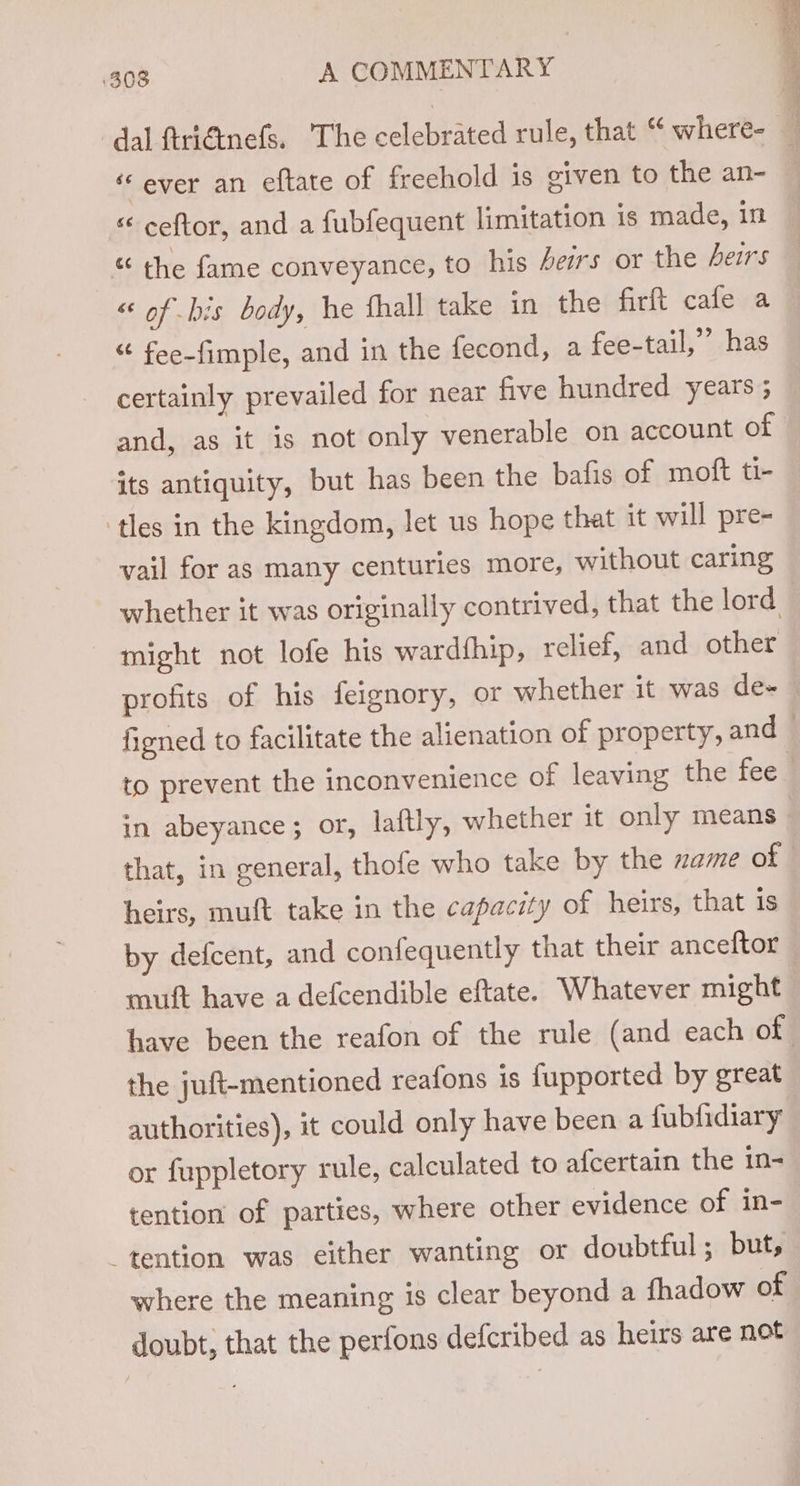 ever an eftate of freehold is given to the an- « ceftor, and a fubfequent limitation is made, in « the fame conveyance, to his heirs or the heirs « of bis body, he fhall take in the firft cafe a “ fee-fimple, and in the fecond, a fee-tail,’”’ has certainly prevailed for near five hundred years ; and, as it is not only venerable on account of its antiquity, but has been the bafis of moft ti- tles in the kingdom, let us hope that it will pre- vail for as many centuries more, without caring might not lofe his wardfhip, relief, and other in abeyance; or, laftly, whether it only means heirs, muft take in the capacity of heirs, that is by defcent, and confequently that their anceftor muft have a defcendible eftate. Whatever might the juft-mentioned reafons is fupported by great authorities), it could only have been a fubfidiary or fuppletory rule, calculated to afcertain the in- tention of parties, where other evidence of in- tention was either wanting or doubtful; but, where the meaning is clear beyond a fhadow of doubt; that the perfons defcribed as heirs are not