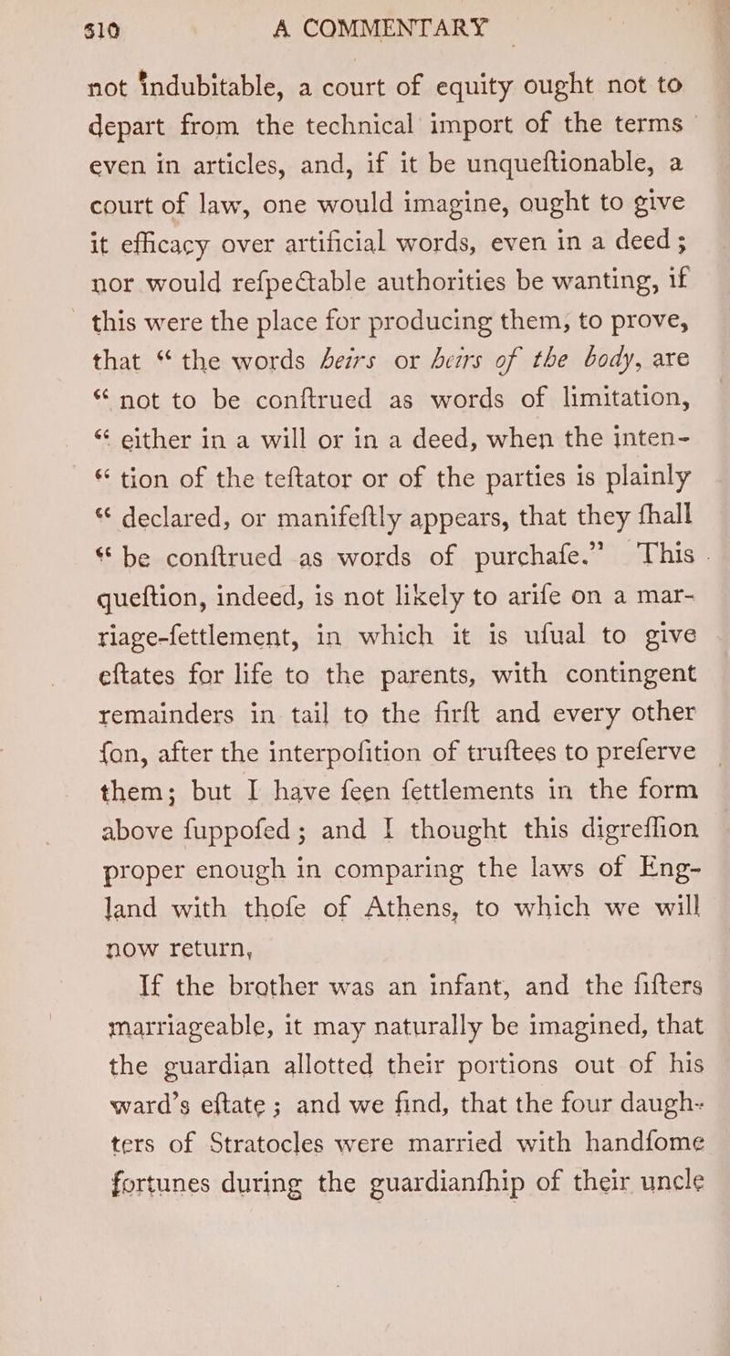 not indubitable, a court of equity ought not to depart from the technical import of the terms even in articles, and, if it be unqueftionable, a court of law, one would imagine, ought to give it efficacy over artificial words, even in a deed; nor would refpectable authorities be wanting, if _ this were the place for producing them, to prove, that “the words Jers or errs of the body, are * not to be conftrued as words of limitation, “ either in a will or in a deed, when the inten- * tion of the teftator or of the parties is plainly “ declared, or manifeftly appears, that they fhall * be conftrued as words of purchafe.” This - queftion, indeed, is not lixely to arife on a mar- tiage-fettlement, in which it is ufual to give eftates for life to the parents, with contingent remainders in tail to the firft and every other {an, after the interpofition of truftees to preferve them; but I have feen fettlements in the form above fuppofed; and I thought this digreflion proper enough in comparing the laws of Eng- land with thofe of Athens, to which we will now return, If the brother was an infant, and the fifters marriageable, it may naturally be imagined, that the guardian allotted their portions out of his ward’s eftate ; and we find, that the four daugh- ters of Stratocles were married with handfome fortunes during the guardianfhip of their uncle
