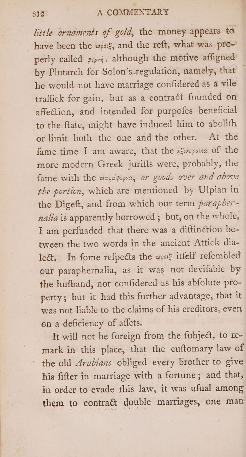 little ornaments of gold, the money appears to have been the eat, and the reft, what was pro-’ perly called ¢zp; although the motive afligned by Plutarch for Solon’s_regulation, namely, that he would not have marriage confidered as a vile traffick for gain, but as a contract founded on affection, and intended for purpofes beneficial to the ftate, might have induced him to abolifh or limit both the one and the other. At the fame time I am aware, that the cfwrpome of the more modern Greek jurifts were, probably, the fame with the wacagepvx, or goods over and above the portion, which are mentioned by Ulpian in the Digeft, and from which our term parapber- nalia is apparently borrowed ; but, on the whole, I am perfuaded that there was a diftinction be- tween the two words in the ancient Attick dia- le&amp;. In fome refpeéts the mpore itfelf refembled our paraphernalia, as it was not devifable by the hufband, nor confidered as his abfolute pro- perty; but it had this further advantage, that it was not liable to the claims of his creditors, even on a deficiency of affets. | | | It will not be foreign from the fubjeét, to re- mark in this place, that the cuftomary law of the old 4rabians obliged every brother to give his fifter in marriage with a fortune; and that, in order to evade this law, it was ufual among them to contract | double marriages, one man