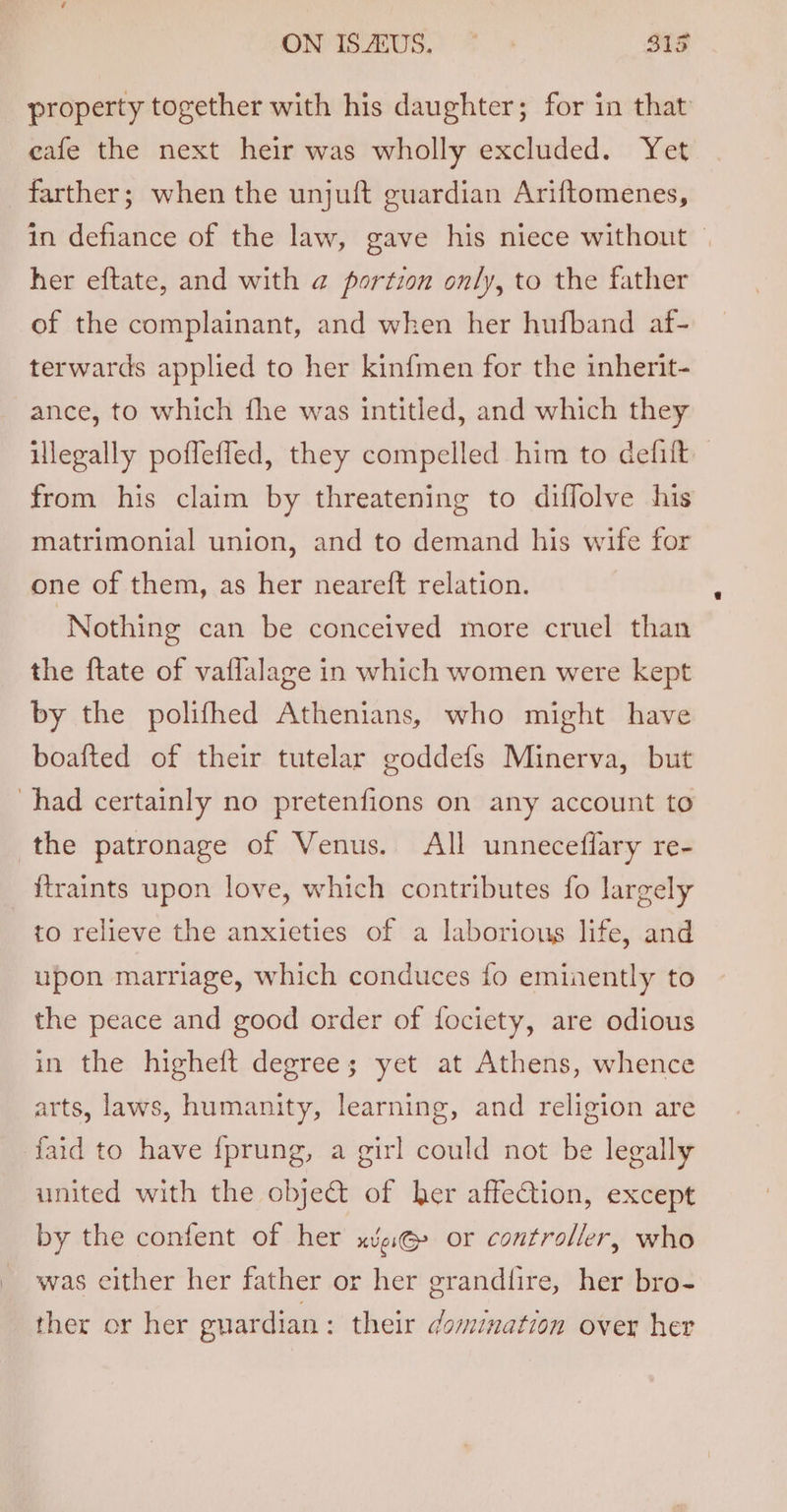 ON MIS AUS, STs property together with his daughter; for in that cafe the next heir was wholly excluded. Yet farther; when the unjuft guardian Ariftomenes, in defiance of the law, gave his niece without — her eftate, and with a portion only, to the father of the complainant, and when her hufband af- terwards applied to her kinfmen for the inherit- ance, to which fhe was intitled, and which they illegally poffeffed, they compelled him to defift from his claim by threatening to diffolve his matrimonial union, and to demand his wife for one of them, as her neareft relation. Nothing can be conceived more cruel than the ftate of vaflalage in which women were kept by the polifhed Athenians, who might have boafted of their tutelar goddefs Minerva, but had certainly no pretenfions on any account to the patronage of Venus. All unneceflary re- _ ftraints upon love, which contributes fo largely to relieve the anxieties of a laborious life, and upon marriage, which conduces fo eminently to the peace and good order of fociety, are odious in the higheft degrees; yet at Athens, whence arts, laws, humanity, learning, and religion are faid to have {prung, a girl could not be legally united with the obje&amp; of her affection, except by the confent of her xve@ or controller, who was either her father or her grandfire, her bro- ther or her guardian : their domination over her