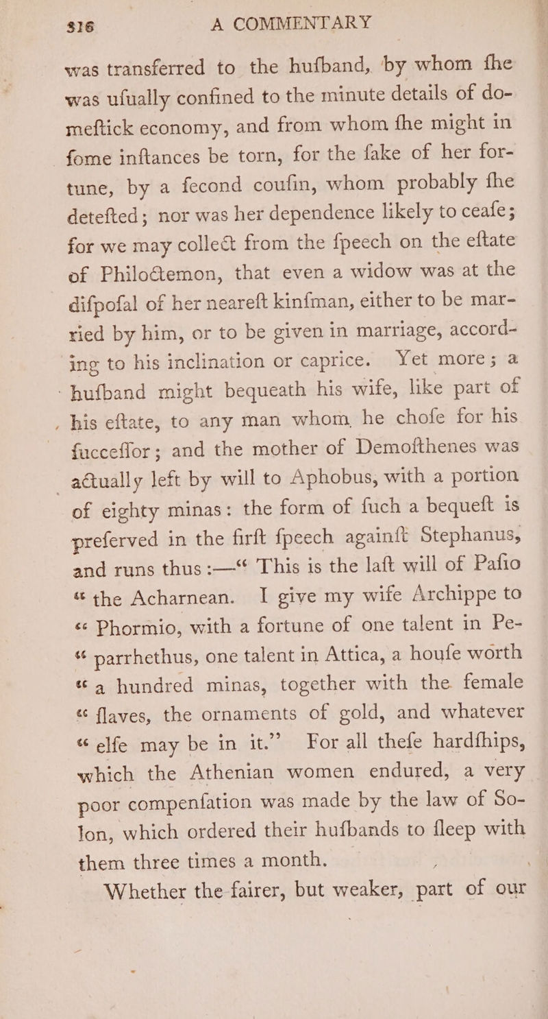 was transferred to the hufband, by whom fhe was ufually confined to the minute details of do- meftick economy, and from whom fhe might in -fome inftances be torn, for the fake of her for- tune, by a fecond coufin, whom probably fhe detefted; nor was her dependence likely to ceafe; for we may colleé&amp; from the fpeech on the eftate of Philoétemon, that even a widow was at the difpofal of her neareft kinfman, either to be mar- ried by him, or to be given in marriage, accord- jing to his inclination or caprice. Yet more; a -hufband might bequeath his wife, like part of _ his eftate, to any man whom, he chofe for his fucceffor; and the mother of Demofthenes was —adtually left by will to Aphobus, with a portion of eighty minas: the form of fuch a bequeft is preferved in the firft fpeech againft Stephanus, and runs thus :— This is the laft will of Pafio &amp; the Acharnean. I give my wife Archippe to &amp; Phormio, with a fortune of one talent in Pe- “ parrhethus, one talent in Attica, a houfe worth «4 hundred minas, together with the female é flaves, the ornaments of gold, and whatever “ elfe may be in it.” For all thefe hardfhips, which the Athenian women endured, a very poor compeniation was made by the law of So- lon, which ordered their hufbands to i with them three times a month. isi . Whether the fairer, but weaker, part of our