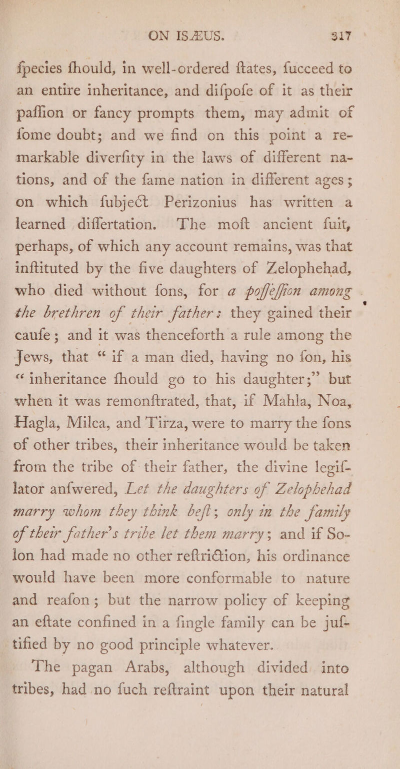 fpecies fhould, in well-ordered ftates, fucceed to an entire inheritance, and difpofe of it as their paffion or fancy prompts them, may admit of fome doubt; and we find on this point a re- markable diverfity in the laws of different na- tions, and of the fame nation in different ages ; on which fubject Perizonius has written a learned differtation. The moft ancient fuit, perhaps, of which any account remains, was that inftituted by the five daughters of Zelophehad, who died without fons, for a poffeffion among . the brethren of their father: they gained their caufe ; and it was thenceforth a rule among the Jews, that “ if a man died, having no fon, his “inheritance fhould go to his daughter;” but when it was remonftrated, that, if Mahla, Noa, Hagla, Milca, and Tirza, were to marry the fons of other tribes, their inheritance would be taken from the tribe of their father, the divine legif- lator an{wered, Let the daughters of Zelophehad marry whom they think beft; only im the family of their father’s tribe let them marry; and if So- lon had made no other reftri€tion, his ordinance would have been more conformable to nature and reafon; but the narrow policy of keeping an eftate confined in a fingle family can be juf- tified by no good principle whatever. The pagan Arabs, although divided into tribes, had no fuch reftraint upon their natural