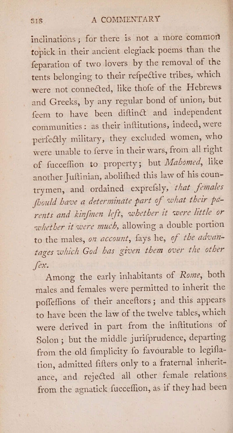 inclinations ; for there is not a more commior topick in their ancient elegiack poems than the feparation of two lovers by the removal of the tents belonging to their refpective tribes, which were not connected, like thofe of the Hebrews and Greeks, by any regular bond of union, but feem to have been diftin@ and independent communities: as their inftitutions, indeed, were perfectly military, they excluded women, who were unable to ferve in their wars, from all right of fucceffion to property; but Mahomed, like another Jultinian, abolifhed this law of his coun- trymen, and ordained expreisly, that females fhould have a determinate part of what their pa- rents and kinfinen left, whether it were little or whether it were much, allowing a double portion to the males, oz account, fays he, of the advan- tages which God bas given them over the other feet: | Among the early inhabitants of Rome, both males and females were permitted to inherit the poffeffions of their anceftors; and this appears to have been the law of the twelve tables, which were derived in part from the inftitutions of Solon; but the middle jurifprudence, departing from the old fimplicity fo favourable to legifla- tion, admitted fifters only to a fraternal inherit- ance, and rejected all other female relations from the agnatick fucceffion, as if they had been
