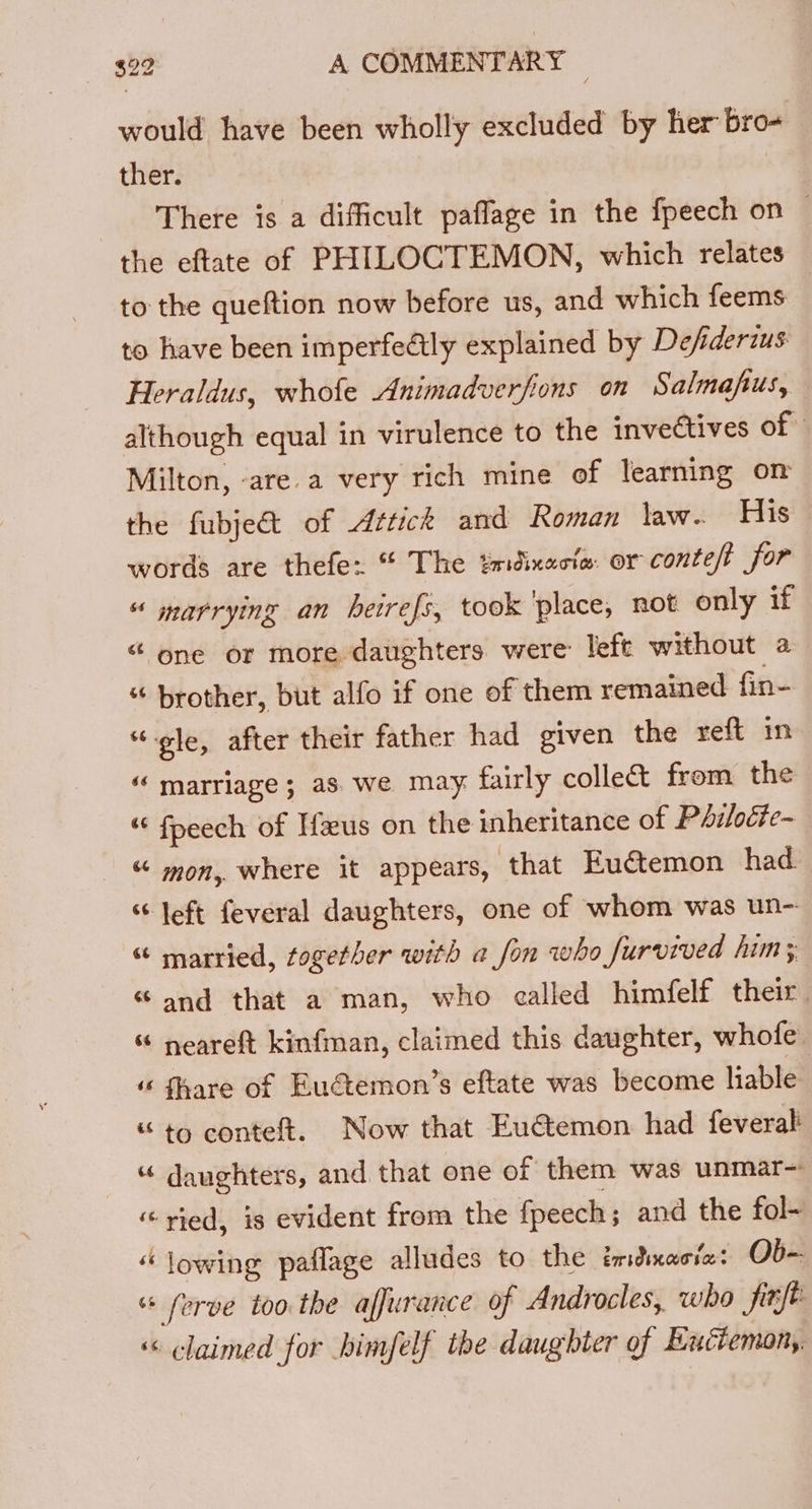 would have been wholly excluded by her bro- ther. There is a difficult paflage in the fpeech on © the eftate of PHILOCTEMON, which relates to the queftion now before us, and which feems: to have been imperfeétly explained by Defiderius Heraldus, whofe Animadverfions on Salmafus, although equal in virulence to the invectives of Milton, -are.a very rich mine of learning on the fubje&amp; of Aztick and Roman law. His words are thefe: “ The tmdixecte. or conteft for “ marrying an betrefs, took ‘place, not only if “ one or more daughters were: left without a “ brother, but alfo if one of them remained fin- “-ole, after their father had given the reft in “ marriage; as. we may fairly collect from the “ fpeech of Ifus on the inheritance of Philoéte- “ mon, where it appears, that Euctemon had. “ left feveral daughters, one of whom was un- “ married, together with a fon who furvived him; “and that a man, who called himfelf their. % neareft kinfman, claimed this daughter, whofe “ fhare of _Eudtemon’s eftate was become hable “ to conteft. Now that Eu€temon had feveral “ daughters, and that one of them was unmar- “ vied, is evident from the fpeech; and the fol~ “lowing paflage alludes to the imdmacia: Ob- “* ferve too the affurance of Androcles, who finfe «&lt; ¢laimed for himfelf the daughter of Euctemon,,