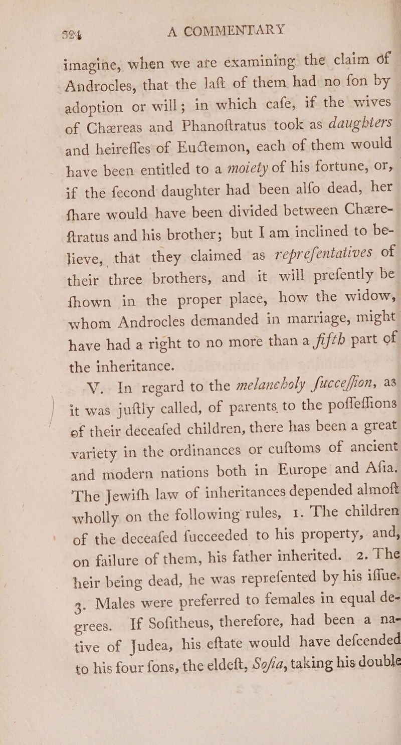 imagine, when we ate examining the claim of Androcles, that the laft of them had no fon by adoption or will; in which cafe, if the wives of Chereas and Phanoftratus took as daughters and heirefles of EuGtemon, each of them would &gt; have been entitled to a moiety of his fortune, or, if the fecond daughter had been alfo dead, her fhare would have been divided between Chere- fratus and his brother; but Iam inclined to be- lieve, that they claimed as reprefentatives of their three brothers, and it will prefently be fhown in the proper place, how the widow, whom Androcles demanded in marriage, might have had a right to no more than a fifth part of the inheritance. V. In regard to the melancholy fucceffion, as it was juftly called, of parents to the poffeffions of their deceafed children, there has been a great variety in the ordinances or cuftoms of anctent and modern nations both in Europe and Afia. The Jewith law of inheritances depended almoft wholly on the following rules, 1. The children of the deceafed fucceeded to his property, and, on failure of them, his father inherited. 2. The heir being dead, he was reprefented by his iffue. 2. Males were preferred to females in equal de- grees. If Sofitheus, therefore, had been a na- tive of Judea, his eftate would have defcended to his four fons, the eldeft, Sofia, taking his double