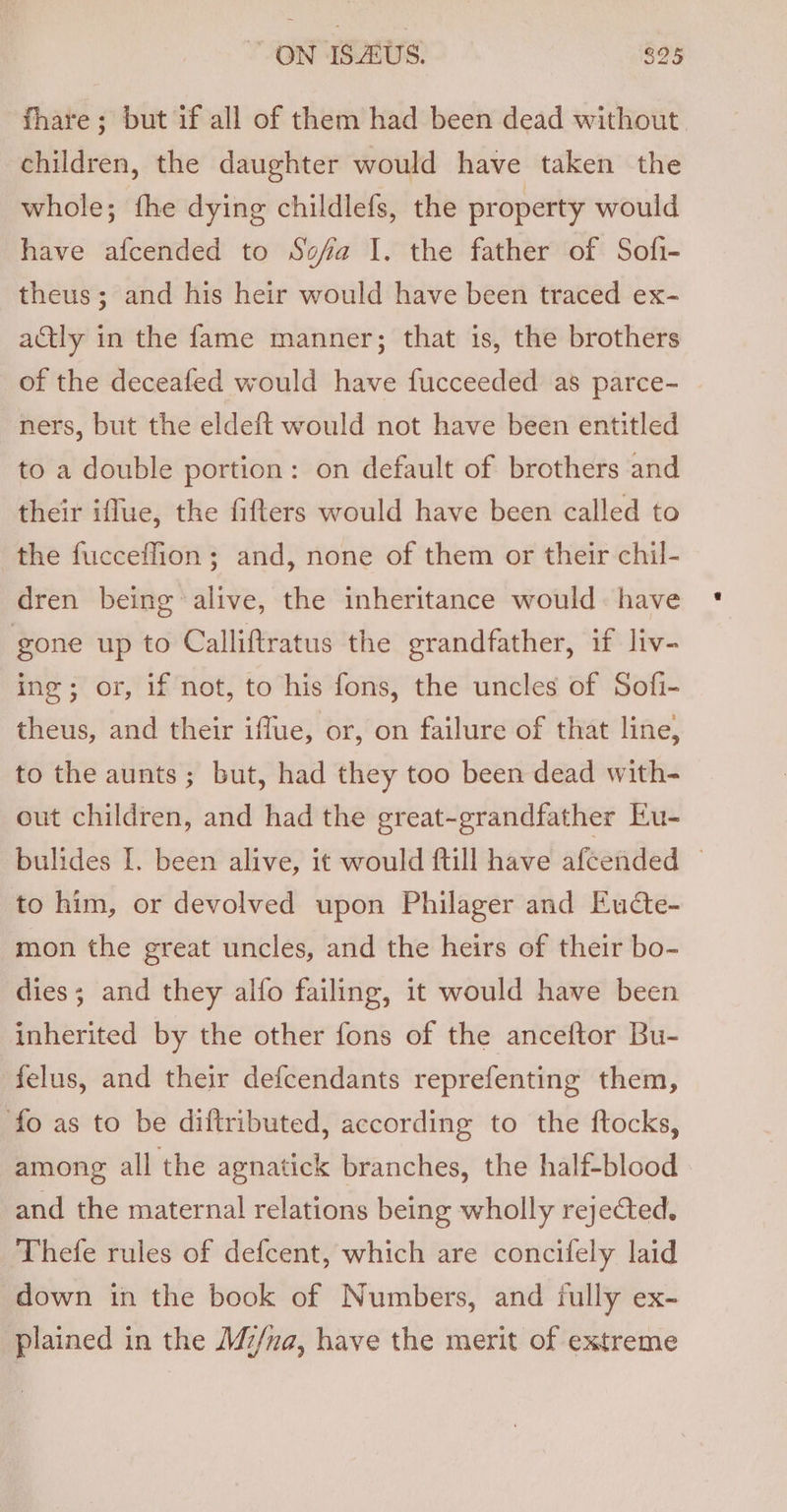 fhare; but if all of them had been dead without children, the daughter would have taken the whole; fhe dying childlefs, the property would have afcended to Sofa I. the father of Sofi- theus; and his heir would have been traced ex- actly in the fame manner; that is, the brothers of the deceafed would have fucceeded as parce- ners, but the eldeft would not have been entitled to a double portion: on default of brothers and their iflue, the fifters would have been called to the fucceffion ; and, none of them or their chil- dren being alive, the inheritance would: have gone up to Calliftratus the grandfather, if liv- ing; or, if not, to his fons, the uncles of Sofi- theus, and their iffue, or, on failure of that line, to the aunts ; but, had they too been dead with- out children, and had the great-grandfather Eu- bulides I. been alive, it would ftill have afcended © to him, or devolved upon Philager and Eude- mon the great uncles, and the heirs of their bo- dies; and they alfo failing, it would have been inherited by the other fons of the anceftor Bu- felus, and their defcendants reprefenting them, fo as to be diftributed, according to the ftocks, among all the agnatick branches, the half-blood and the maternal relations being wholly rejected. Thefe rules of defcent, which are concifely laid down in the book of Numbers, and iully ex- plained in the M/na, have the merit of extreme