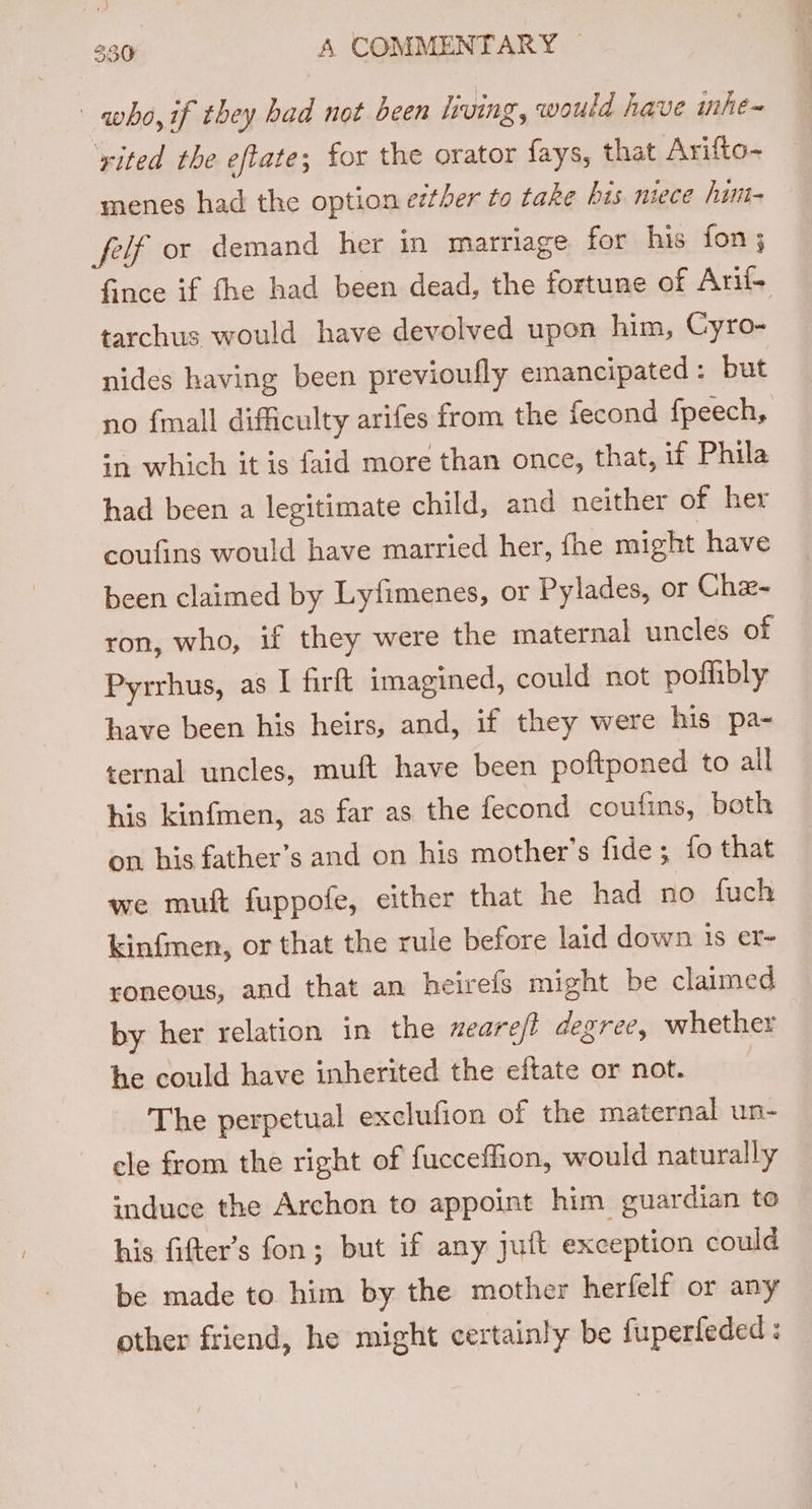 who, if they bad not been living, would have mhe~ yited the eftate; for the orator fays, that Arifto- menes had the option etther to take bis niece him- felf or demand her in marriage for his fon; Gince if fhe had been dead, the fortune of Arif- tarchus would have devolved upon him, Cyro- nides having been previoufly emancipated : but no {mall difficulty arifes from the fecond fpeech, sn which it is faid more than once, that, if Phila had been a legitimate child, and neither of her coufins would have married her, fhe might have been claimed by Ly{imenes, or Pylades, or Cha~ ron, who, if they were the maternal uncles of Pyrrbus, as I firft imagined, could not poflibly have been his heirs, and, if they were his pa~ ternal uncles, muft have been poftponed to all his kinfmen, as far as the fecond coufins, both on his father’s and on his mother’s fide; fo that we muit fuppofe, either that he had no fuch kinfmen, or that the rule before laid down 1s er- roneous, and that an heirefs might be claimed by her relation in the xeare/t degree, whether he could have inherited the eftate or not. The perpetual exclufion of the maternal un- cle from the right of fucceffion, would naturally induce the Archon to appoint him guardian to his fifter’s fon; but if any juft exception could be made to him by the mother herfelf or any other friend, he might certainly be fuperfeded: