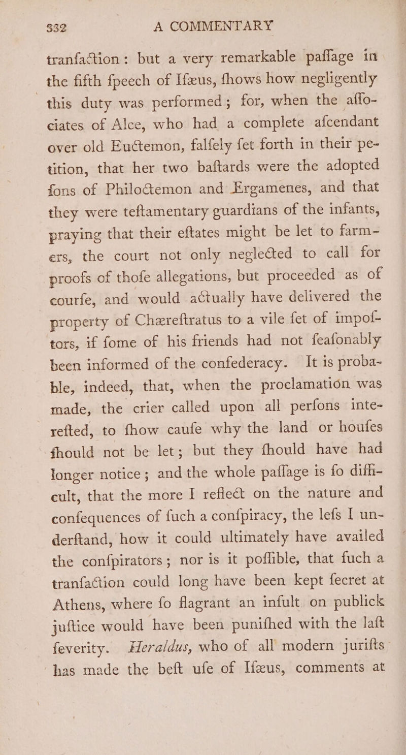 tranfaction: but a very remarkable paflage in the fifth fpeech of Ifeus, fhows how negligently this duty was performed; for, when the affo- ciates of Alce, who had a complete afcendant over old Euctemon, falfely fet forth in their pe- tition, that her two baftards were the adopted fons of Philo&amp;emon and Ergamenes, and that they were teftamentary guardians of the infants, praying that their eftates might be let to farm- exs, the court not only neglected to call for proofs of thofe allegations, but proceeded as of courfe, and would actually have delivered the property of Chereftratus to a vile fet of impof- tors, if fome of his friends had not feafonably been informed of the confederacy. It is proba- ble, indeed, that, when the proclamation was made, the crier called upon all perfons inte- refted, to fhow caufe why the land or houfes fhould not be let; but they fhould have had longer notice; and the whole paflage is fo dith- cult, that the more I refle&amp;t on the nature and confequences of fuch a confpiracy, the lefs I un- derftand, how it could ultimately have availed the confpirators; nor is it poffible, that fuch a tranfaction could long have been kept fecret at Athens, where fo flagrant an infult on publick juftice would have been punifhed with the lait feverity. Hera/dus, who of all modern jurifts | has made the beft ufe of Ifzus, comments at