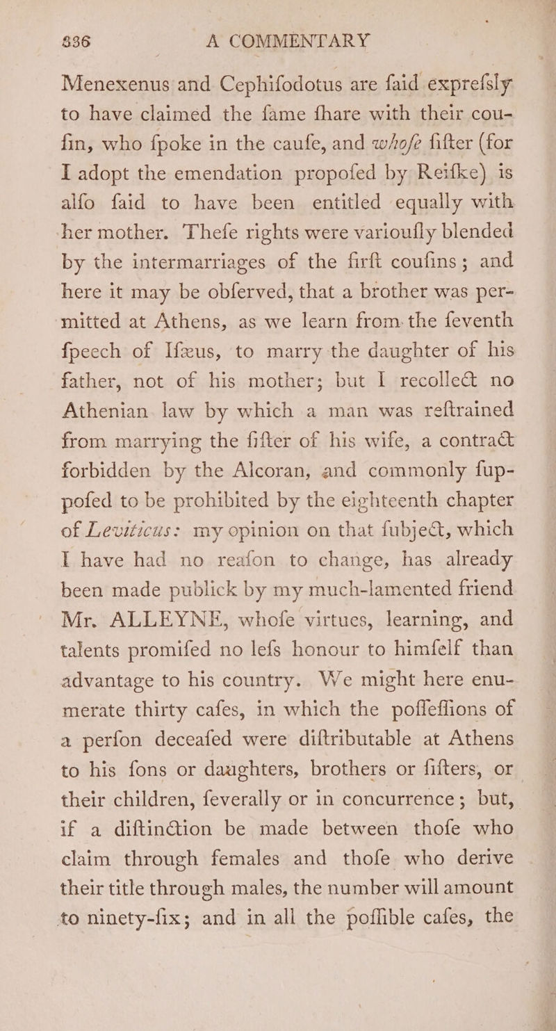 Menexenus and Cephifodotus are faid exprefsly to have claimed the fame fhare with their cou- fin, who fpoke in the caufe, and whofe fifter (for I adopt the emendation propofed by Reifke) is alfo faid to have been entitled equally with her mother. Thefe rights were variouily blended by the intermarriages of the firft coufins; and here it may be obferved, that a brother was per- mitted at Athens, as we learn from. the feventh fpeech of Ifxus, to marry the daughter of his father, not of his mother; but I recollect no Athenian law by which a man was reftrained from marrying the fifter of his wife, a contract forbidden by the Alcoran, and commonly fup- pofed to be prohibited by the eighteenth chapter of Leviticus: my opinion on that fubje&amp;t, which I have had no reafon to change, has already been made publick by my much-lamented friend Mr. ALLEYNE, whofe virtues, learning, and talents promifed no lefs honour to himfelf than advantage to his country. We might here enu- merate thirty cafes, in which the pofleflions of a perfon deceafed were diltributable at Athens to his fons or daughters, brothers or fifters, or their children, feverally or in concurrence; but, if a diftinction be made between thofe who claim through females and thofe who derive their title through males, the number will amount to ninety-fix; and in all the poflible cafes, the