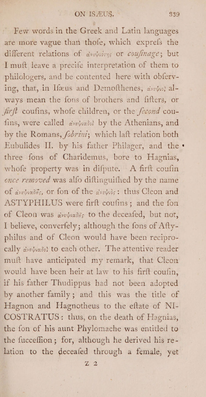 Few words in the Greek and Latin languages are more vague than thofe, which exprefs the different relations of dveidrys or coufinage; but I muft leave a precife interpretation of them to philologers, and be contented here with obferv- ing, that, in If”us and Demofthenes, dvedi} al- ways mean the fons of brothers and {fifters, or fivft coufins, whofe children, or the /econd cou- fins, were called jiiaddabol by the Athenians, and by the Romans, /oériuz;_ which laft relation both Eubulides II. by his father Philager, and the three fons of Charidemus, bore to Hagnias, whofe property was in difpute. A firft coufin ence removed was alfo diftinguifhed by the name Of aveliadds, or fon of the creyids: thus Cleon and ASTYPHILUS were firft coufins; and the fon of Cleon was aveliadss to the deceafed, but not, I believe, converfely; although the fons of Afty- philus and of Cleon would have been recipro- cally dvediado} to each other. The attentive reader mu{ft have anticipated my remark, that Cleon would have been heir at law to his firft coufin, if his father Thudippus had not been adopted by another family; and this was the title of Hagnon and Hagnotheus to the eftate of NI- COSTRATUS:: thus, on the death of Hagnias, the fon of his aunt Phylomache was entitled to the fucceflion; for, although he derived his re- Bo