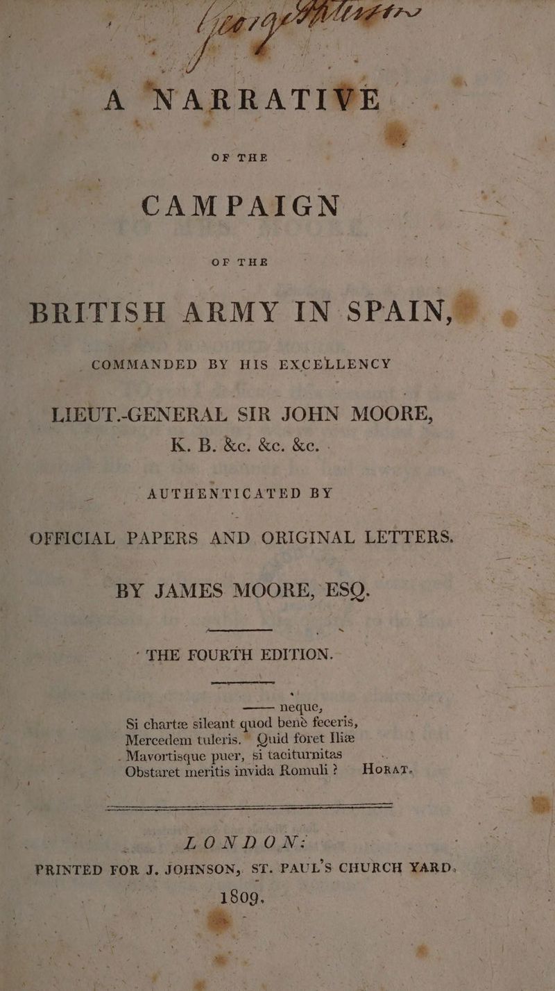 _A NARRATIVE BRITISH ARMY IN SPAIN e : COMMANDED BY HIS EXC RERENCY | LIEUT.-GENERAL SIR JOHN MOORE, K. B. &amp;c. &amp;c. &amp;e. - = “AUTHENTICATED BY ‘OFFICIAL PAPERS AND ORIGINAL LETTERS. BY JAMES MOORE, ESQ. ~ ‘THE FOURTH EDITION. eres eT EN Serer) ; neque, _ $i chartze sileant quod bene feceris, Mercedem tuleris. Quid foret Nice . Mavortisque puer, si taciturnitas Obstaret meritis invida Romuh ? Horar. hie higihcliN, DQ iN4, PRINTED FOR J. JOHNSON, ST. PAUL'S CHURCH YARD, | 1809. 3 a: : * *