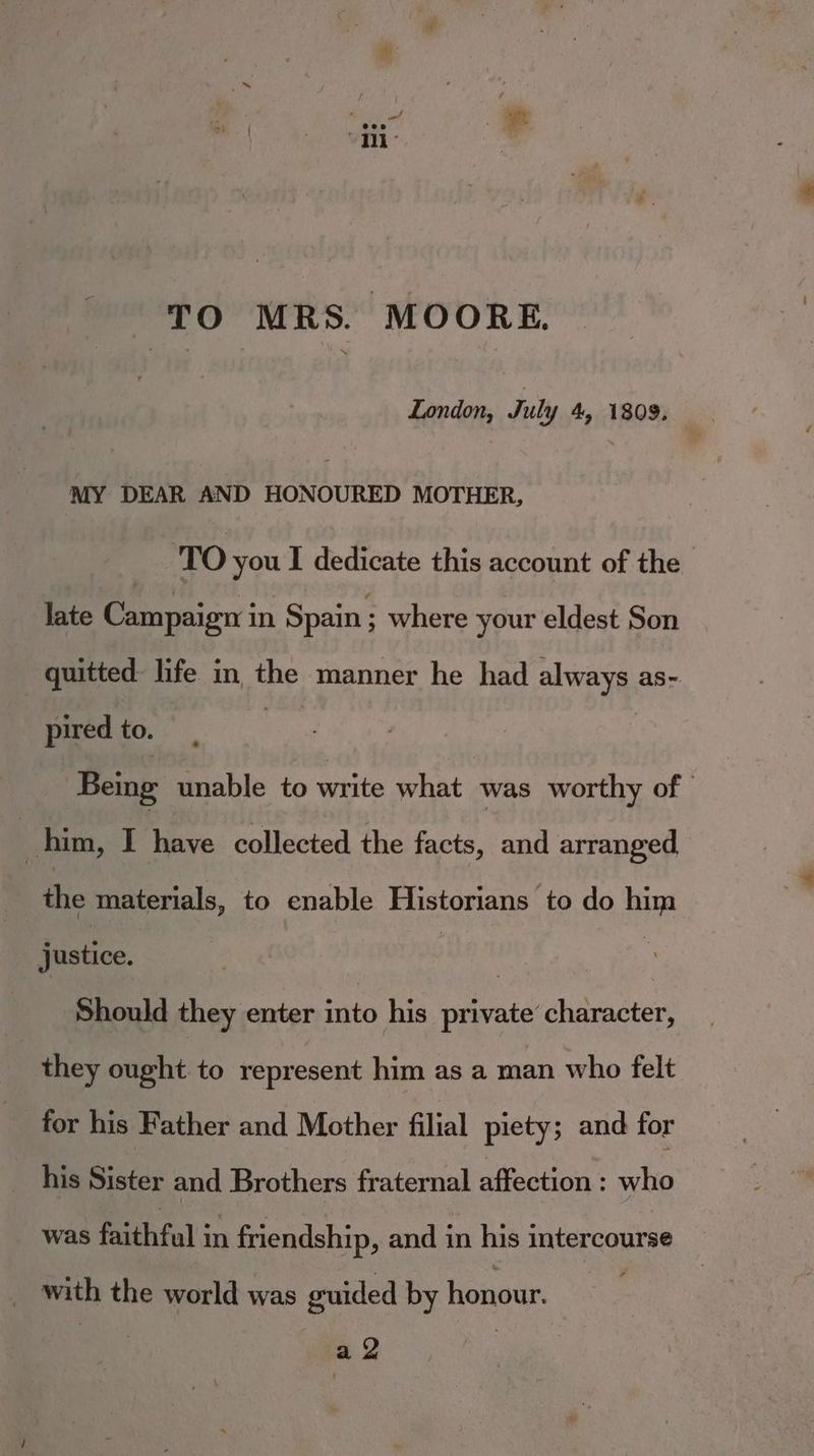 TO MRS. MOORE. London, July 4, 1809. MY DEAR AND HONOURED MOTHER, TO you I dedicate this account of the late Paepiien in Spain ; where your eldest Son quitted: life in the manner he had always as-. pired to. | Being unable to write what was worthy of | him, I Neve collected the facts, and arranged the materials, to enable Historians to do him justice. : | Should they enter into his private character, they ought to represent him as a man who felt for his Father and Mother filial piety; and for his Mistas and Brothers fraternal affection : who was faithful in friendship, and in his intercourse with the world was guided by honour. | So |