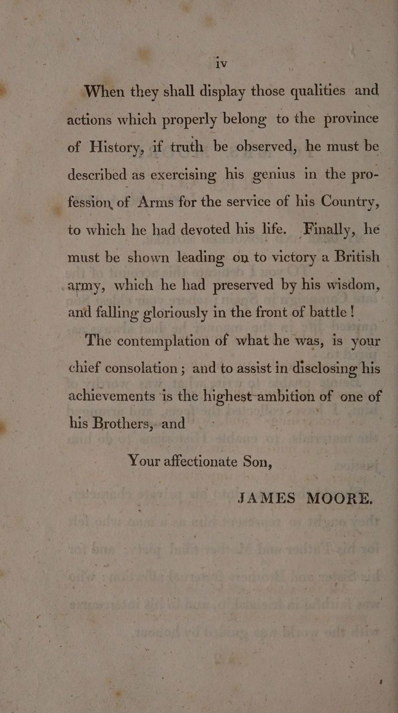When they shall display those qualities and | actions which properly belong to the province HF History, i truth. bé observed, he must be described as exercising his genius in the pro- 4 _ fession, of Arms for the service of his Country, to which he had devoted his life. Finally, he must be shown leading on to victory a British army, which he had preserved by his wisdom, and falling gloriously in the front of battle ! The contemplation of what he was, is your chief consolation ; and to assist in disclosing his achievements ‘is the highest-ambition of one of his Brothers, and Your affectionate Son, JAMES MOORE,