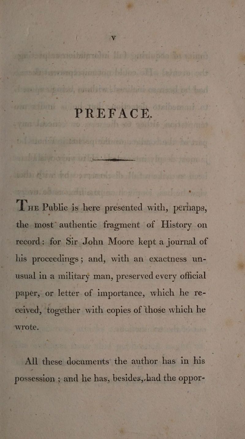 PREFACE. Tue Public is here presented with, perhaps, the most authentic fragment of History on record: for Sir ‘John Moore kept a journal of his proceedings ; and, with an exactness un- usual in a military man, preserved every official paper, or letter of importance, which he re- ceived, ‘together with copies of those which he — wrote. All these documents the author has in his possession ; and he has, besides,-had the oppor-