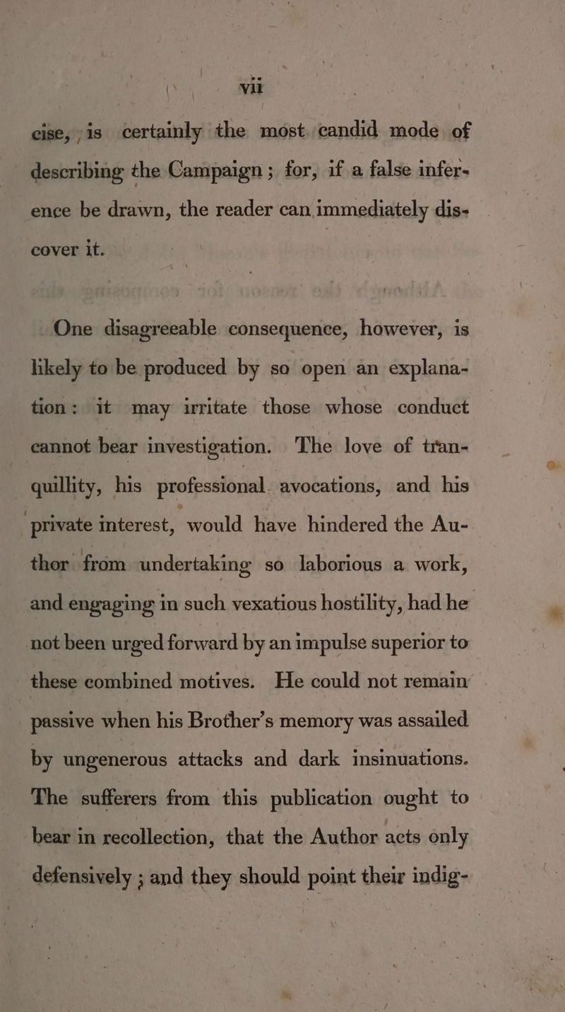 2e () vil cise, is certainly the most. candid mode of describing the Campaign ; for, if a false infer- ence be drawn, the reader can immediately dis- cover it. One disagreeable consequence, however, is likely to be produced by so open an explana- tion: it may uritate those mili conduct cannot bear investigation. The love of tran- quillity, his professional. avocations, and his ' private adevost; would have hindered the Au- thor from undertaking so laborious a work, and engaging in such vexatious hostility, had he | not been urged forward by an impulse superior to these combined motives. He could not remain . -. passive when his Brother’s memory was assailed by ungenerous attacks and dark insinuations. The sufferers from this publication ought to bear in recollection, that the Author acts only defensively ; and they should point their indig-