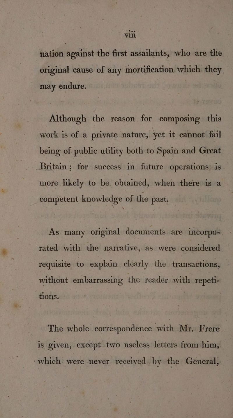 vee Vill nation against the first assailants, who are the original cause of any mortification. ‘which they may endure. Although the reason. for composing this swork is of a private nature, yet it cannot fail being of. public utility bitlh to Spain and Great Britain i for success in future operations. ig. more likely to be. shinee when there is a competent knowledge of the past. As many original documents are incorpo~. rated with the narrative, as were considered requisite to explain clearly the transactions, without embarrassing the reader with repeti- tions. The whole correspondence with Mr. Frere is given, except two useless letters from him, _ ‘which. were never received. by the General,