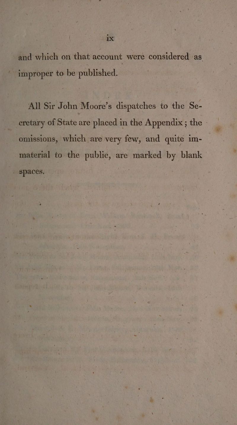 and which on that account were considered as improper to be published. All Sir John Moore's dispatches to the Se- eretary of State are placed in the Appendix ; the - omissions, which are very few, and quite im- material to the public, are marked by sblasik 3 spaces,