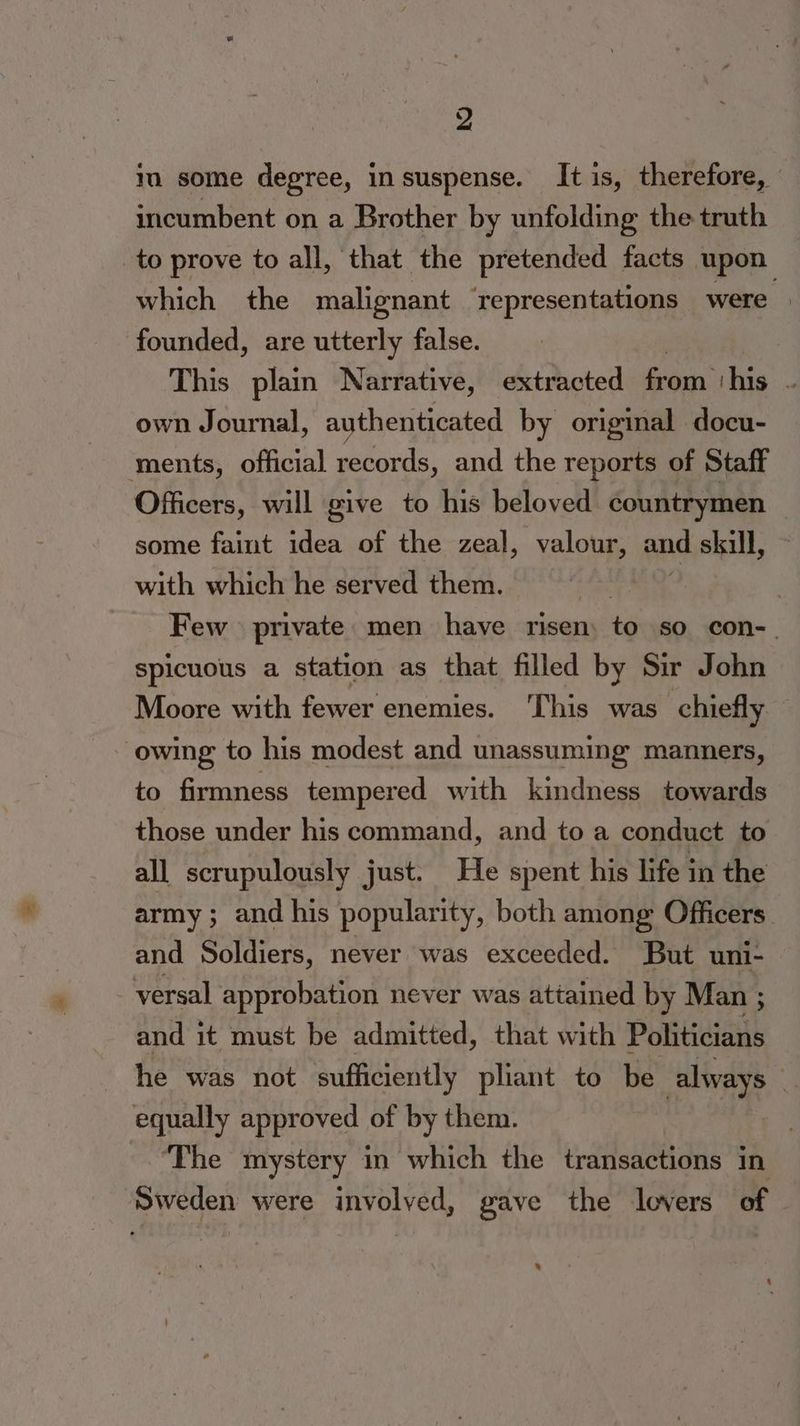 im some degree, insuspense. It is, therefore, incumbent on a Brother by unfolding the truth _to prove to all, that the pretended facts upon which the malignant ‘representations were founded, are utterly false. | This plain Narrative, extracted from ‘his . own Journal, authenticated by original docu- ments, official records, and the reports of Staff Officers, will give to his beloved countrymen some faint idea of the zeal, valour, and skull, with which he served them. : | Few private men have risen: to so con-_ spicuous a station as that filled by Sir John Moore with fewer enemies. ‘This was chiefly owing to his modest and unassuming manners, to firmness tempered with kindness towards those under his command, and to a conduct to all scrupulously just. He spent his life in the army ; and his popularity, both among Officers and Soldiers, never was exceeded. But uni- versal approbation never was attained by Man ; and it must be admitted, that with Politicians he was not sufficiently pliant to be always } equally approved of by them. “The mystery in which the transactions in Sweden were involved, gave the lovers of .
