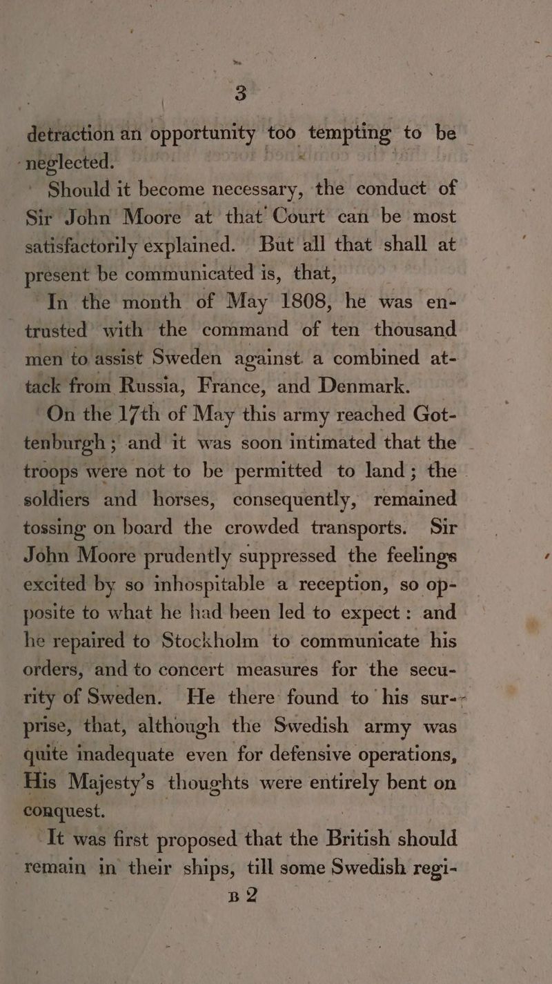 3 detraction an opportunity too _ tempting to be “neglected. : Should it become necessary, the ei ause of Sir John Moore at that’ Court can be most satisfactorily explained. But all that shall at present be communicated is, that, “In the month of May 1808, he was en- . trusted with the command of ten thousand men to assist Sweden against a combined at- tack from Russia, France, and Denmark. | On the 17th of May this army reached Got- tenburgh ; and it was soon intimated that the - troops were not to be permitted to land; the - soldiers and horses, consequently, remained tossing on board the crowded transports. Sir John Moore prudently suppressed the feelings excited by so inhospitable a reception, so op- posite to what he had been led to expect : and he repaired to Stockholm to communicate his orders, and to concert measures for the secu- rity of Sweden. He there found to his sur-~ prise, that, although the Swedish army was quite inadequate even for defensive operations, His Majesty’s thoughts were a bent on conquest. It was first ae that the British should remain in their ships, till some Swedish regi- B2