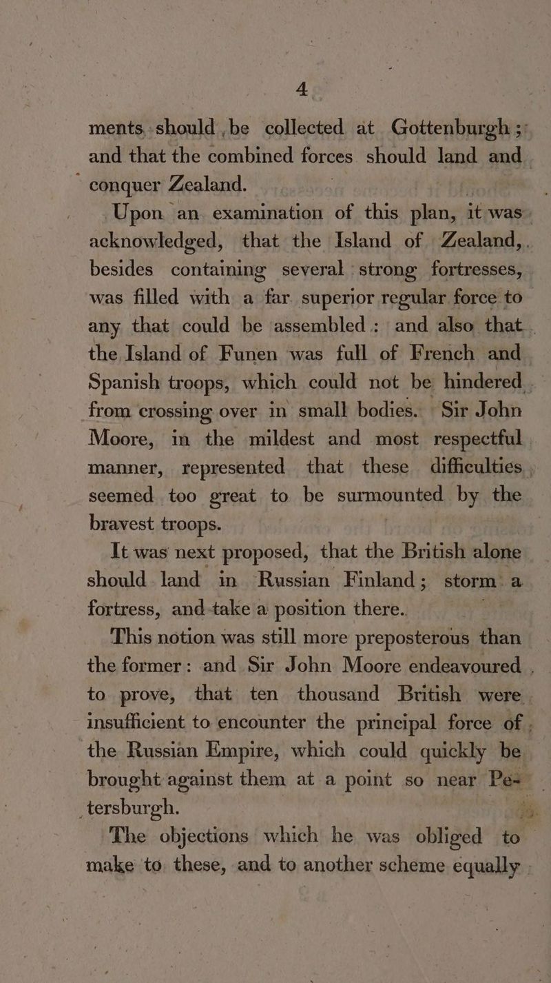 ments, should ,be collected at Gottenburgh ;: and that the combined forces should land and ~ conquer Zealand. Upon an. examination of this plan, it was acknowledged, that the Island of Zealand, g several ‘strong, fortresses, was filled with a far superior regular force to— any that could be assembled : and also that. the Island of Funen was full of French and Spanish troops, which could not be hindered from crossing over in small bodies. Sir John Moore, in the mildest and most respectful. manner, represented that these difficulties , seemed too great to be surmounted by the bravest troops. It was next proposed, that the British alone besides containin should land in Russian Finland; storm: a fortress, and-take a position there.. This notion was still more preposterous than the former: and Sir John Moore endeavoured , to prove, that ten thousand British were insufficient to encounter the principal force of . the Russian Empire, which could quickly be brought against them at a point so near Pe- : _tersburgh. ia The objections which he was obliged to make to. these, and to another scheme equally |
