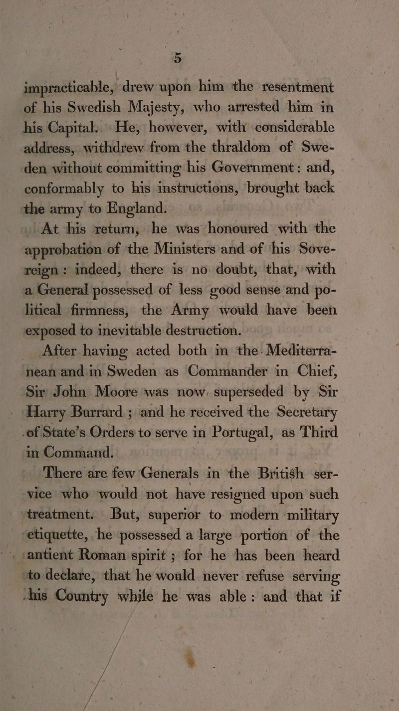 a impracticable, ‘drew upon him the resentment of his Swedish Majesty, who arrested him in his Capital. He, however, with considerable address, withdrew from the thraldom of Swe- den without committing his Government: and, conformably to his instructions, brought back the army to England. At his return, he was honoured with the approbation of the Ministers and of ‘his Sove- weign: indeed, there is no doubt, that, with a General possessed of less good sense and po- litical firmness, the Army would have been exposed to inevitable destruction. _ After having acted both in the-Mediterra- nean and in Sweden as Commander in Chief, ‘Sir John Moore was now: superseded by Sir - Harry Burrard. ; and he received the Secretary .of State’s Orders to serve in Portugal, as Third in Command. i There are few Generals in the British ser- vice who would not have resigned upon such treatment. But, superior to modern military etiquette, he possessed a large portion of the to declare, that he would never refuse serving -his Country while he was able: and that if