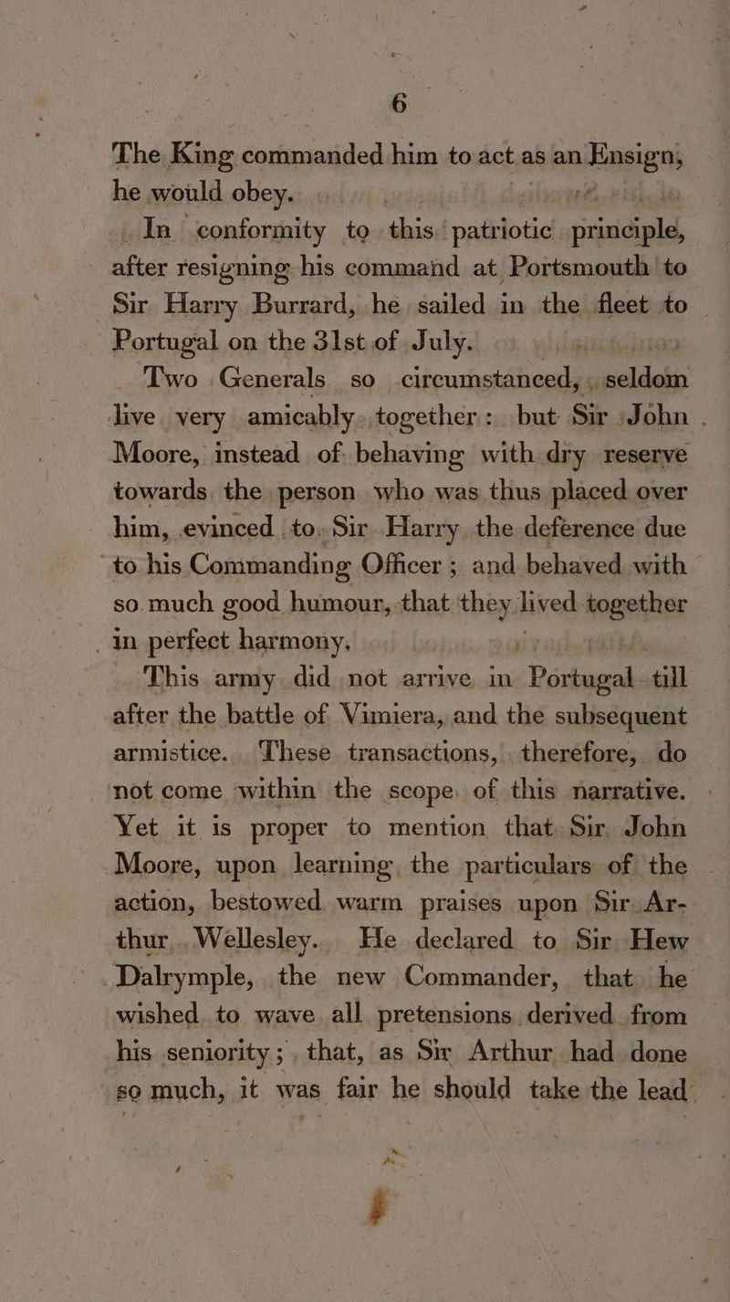 The ree commanded him to act as an Ensign) he would obey. | | | In “conformity to re patriotic perce : cS resigning his command at Portsmouth to Si Harry Burrard, he sailed in the fleet to — Portugal on the 31st of July. 7 Two Generals so circumstanced, , siellalis live. very amicably together: but Sir John . Moore, instead of. behaving with dry reserve towards the person who was thus placed over him, .evinced_ to, Sir Harry the deference due to his Commanding Officer ; and behaved with © so. much good humour, that ion lived: hegeliier In perfect harmony. | This army did not arrive in “Borkageal till after the battle of Vimiera, and the subsequent armistice. These transactions, therefore, do not come within the scope, of this narrative. | Yet it is proper to mention that. Sir John Moore, upon learning the particulars of the action, bestowed warm praises upon Sir, Ar- thur,. Wellesley. He declared to Sir Hew Dalrymple, the new Commander, that he wished, to wave all pretensions derived. from his seniority; that, as Sir Arthur had. done so much, it was fair he should take the lead