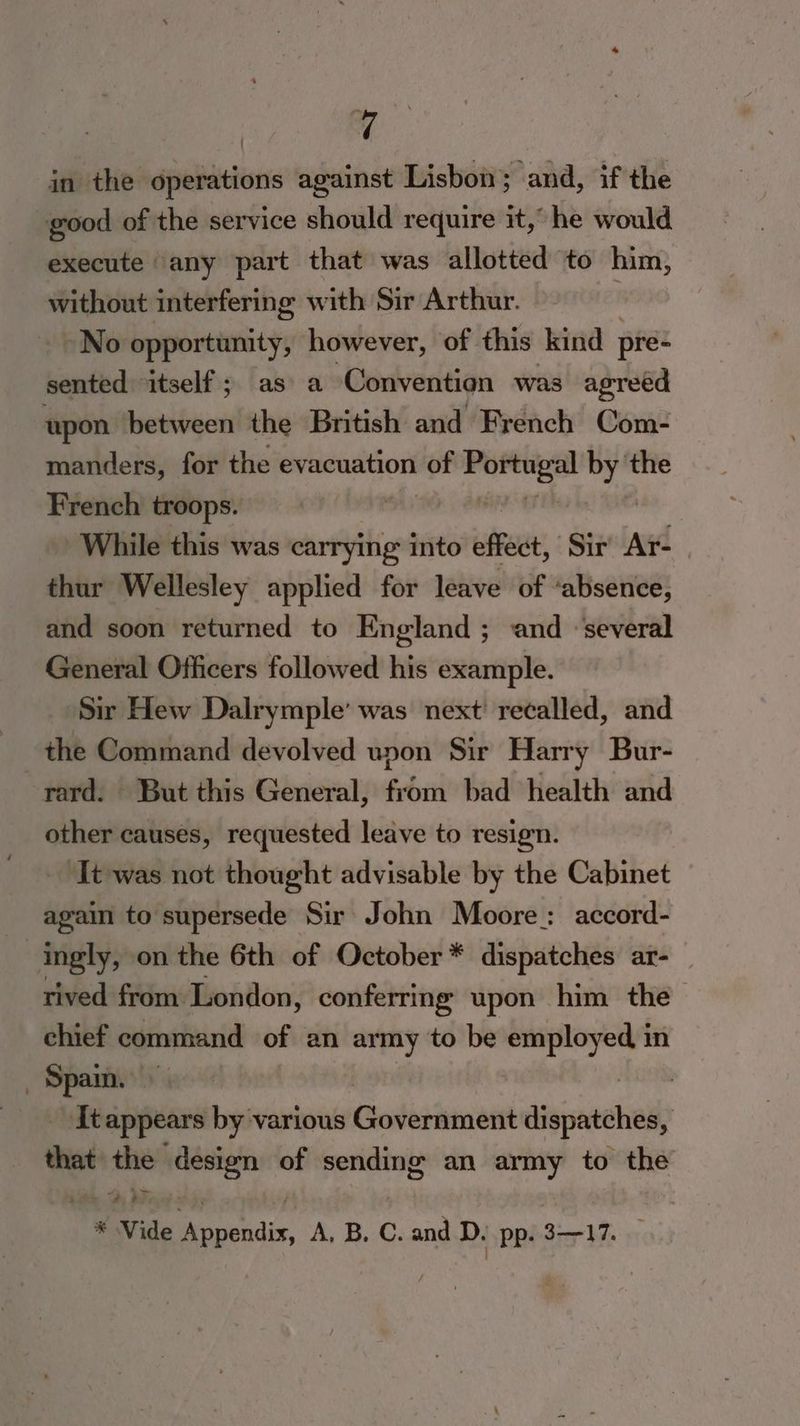 good of the service should require it,” he would execute any part that was allotted to him, without interfering with Sir Arthur. j No opportunity, however, of this kind pre- sented “itself ; as a Convention was agreed upon between the British and French Com- manders, for the evacuation vot rb sit the French troops. While this was carrying into effect, Sir Ar- thur Wellesley applied for leave of ‘absence, and soon returned to England ; and ‘several General Officers followed his example. Sir Hew Dalrymple’ was next’ recalled, and the Command devolved upon Sir Harry Bur- rard. But this General, from bad health and other causes, requested leave to resign. It was not thought advisable by the Cabinet again to supersede Sir John Moore: accord- ingly, on the 6th of October* dispatches ar- rived from London, conferring upon him the — chief command of an army to be employed in asta ‘Tt appears by various Godesdonent dispatches, that the design of sending an army to the 3 Sy * Vide edis A, B. C. and D. pp. 3-17.